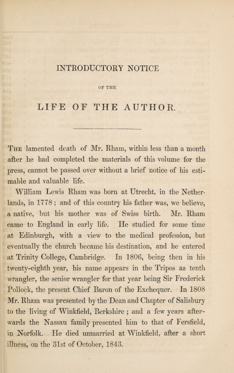 INTRODUCTORY NOTICE OF THE LIFE OF THE AUTHOR. The lamented death of Mr. Rham, within less than a month after he had completed the materials of this volume for the press, cannot be passed over without a brief notice of his esti¬ mable and valuable life. William Lewis Rham was born at Utrecht, in the Nether¬ lands, in 1778 ; and of this country his father was, we believe, a native, but his mother was of Swiss birth. Mr. Rham came to England in early life. He studied for some time at Edinburgh, with a view to the medical profession, but eventually the church became his destination, and he entered at Trinity College, Cambridge. In 1806, being then in his twenty-eighth year, his name appears in the Tripos as tenth wrangler, the senior wrangler for that year being Sir Frederick Pollock, the present Chief Baron of the Exchequer. In 1808 Mr. Rham was presented by the Dean and Chapter of Salisbury to the living of Winkfield, Berkshire ; and a few years after¬ wards the Nassau family presented him to that of Fersfield, in Norfolk. He died unmarried at Winkfield, after a short illness, on the 31st of October, 1843.