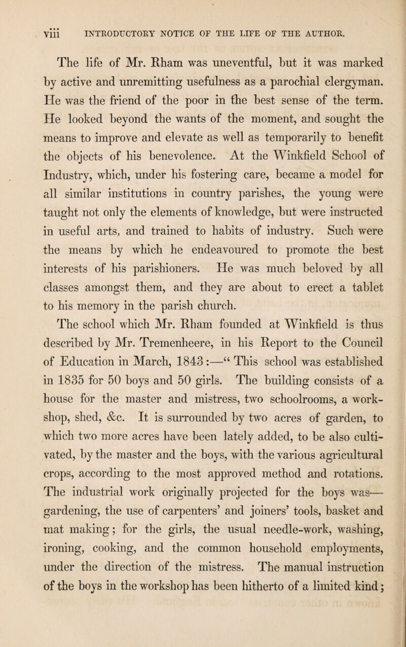 The life of Mr. Rham was nneventful, but it was marked by active and unremitting usefulness as a parochial clergyman. He was the friend of the poor in the best sense of the term. He looked beyond the wants of the moment, and sought the means to improve and elevate as well as temporarily to benefit the objects of his benevolence. At the Winkfield School of Industry, which, under his fostering care, became a model for all similar institutions in country parishes, the young were taught not only the elements of knowledge, but were instructed in useful arts, and trained to habits of industry. Such were the means by which he endeavoured to promote the best interests of his parishioners. He was much beloved by all classes amongst them, and they are about to erect a tablet to his memory in the parish church. The school which Mr. Rham founded at Winkfield is thus described by Mr. Tremenheere, in his Report to the Council of Education in March, 1843 :—‘‘ This school was established in 1835 for 50 boys and 50 girls. The building consists of a house for the master and mistress, two schoolrooms, a work¬ shop, shed, &c. It is surrounded by two acres of garden, to which two more acres have been lately added, to be also culti¬ vated, by the master and the boys, with the various agricultural crops, according to the most approved method and rotations. The industrial work originally projected for the boys was— gardening, the use of carpenters’ and joiners’ tools, basket and mat making; for the girls, the usual needle-work, washing, ironing, cooking, and the common household employments, under the direction of the mistress. The manual instruction of the boys in the workshop has been hitherto of a limited kind;