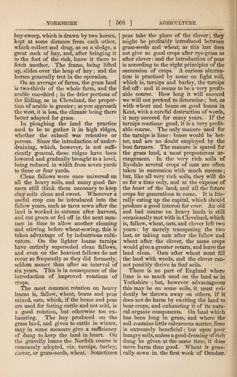 1 hay-sweep, which is drawn by two horses, kept at some distance from each other, which collect and drag, as on a sledge, a great cock of hay, and, after bringing it to the foot of the rick, leave it there to fetch another. The frame, being lifted up, slides over the heap of hay; and the horses generally trot in the operation. On an average of farms, the grass land is two-thirds of the whole farm, and the arable one-third ; in the drier portions of the Hiding, as in Cleveland, the propor¬ tion of arable is greater; as you approach the west, it is less, the climate being there better adapted for grass. In ploughing the land the practice used to be to gather it in high ridges, whether the subsoil was retentive or porous. Since the introduction of under¬ draining, which, however, is not suffi¬ ciently general, these ridges have been lowered and gradually brought to a level, being reduced in width from seven yards to three or four yards. Clean fallows were once universal on all the heavy soils, and many good far¬ mers still think them necessary to keep clay soils clean and sweet. Wherever a useful crop can be introduced into the fallow years, such as tares sown after the land is worked in autumn after harvest, and cut green or fed off in the next sum¬ mer in time to allow another cleaning and stirring before wheat-sowing, this is taken advantage of by industrious culti¬ vators. On the lighter loams turnips have entirely superseded clean fallows, and even on the heaviest fallows do not recur so frequently as they did formerly, seldom sooner than after an interval of six years. This is in consequence of the introduction of improved rotations of crops. The most common rotation on heavy loams is, fallow, wheat, beans and peas mixed, oats, which, if the beans and peas are used for fatting cattle and not sold, is a good rotation, but otherwise too ex¬ hausting. The hay produced on the grass land, and given to cattle in winter, may in some measure give a sufficiency of dung to keep the land in heart. On the gravelly loams the Norfolk course is commonly adopted, viz. turnips, barley, clover, or grass-seeds, wheat. Sometimes peas take the place of the clover; they might be profitably introduced between grass-seeds and wheat, as this last does not give so good crops after rye-grass as after clover: and the introduction of peas is according to the right principles of the succession of crops. A curious alterna¬ tion is practised by some on light soil, which is, turnips and barley, the turnips fed off: and it seems to be a verj-^ profit¬ able course. How long it will succeed we will not pretend to determine; but, as with wheat and beans on good loams in Kent, with a careful destruction of weeds, it may succeed for many years. If the turnips continue good, it is a very profit¬ able course. The only manure used for the turnips is lime: bones would be bet¬ ter, and are no doubt employed by the best farmers. The manure is spared for the grass land, a most preposterous ar¬ rangement. In the very rich soils of Ryedale several crops of oats are often taken in succession with much success; but, like all very rich soils, they will do so for a time only, and at the expense of the heart of the land, and all the future crops for generations to come. It is lite¬ rally eating up the capital, which should produce a good interest for ever. An old and bad course on heavy lands is still occasionally met with in Cleveland, which is, fallow, wheat, oats, and clover left two years: by merely transposing the two last, or taking oats after the fallow and wheat after the clover, the same crops would give a greater return, and leave the land clean. Oats after wheat must fill the land with weeds, and the clover can¬ not possibly thrive in foul soils. There is no part of England where lime is so much used on the land as in Yorkshire ; but, however advantageous this may be on some soils, it must evi¬ dently be thrown away on others, if it does not do harm by exciting the land to bear crops, and exhausting it of its natu¬ ral organic components. On land which has been long in grass, and where the soil contains little calcareous matter, lime is extremely beneficial; but upon poor hungry soils, unless a good dressing of rich dung be given at the same time, it does more harm than good. Wheat is gene¬ rally sown in the first week of October.