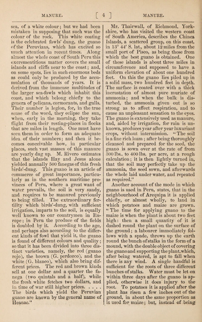 sea, of a white colour; but we had been mistaken in supposing that such was the colour of the rock. This white coating is the celebrated fowls’ dung, the guano of the Peruvians, which has excited so much attention in recent times. Along almost the whole coast of South Peru this excrementitious matter covers the small islands and cliffs near to the coast; and, on some spots, lies in such enormous beds as could only be produced by the accu¬ mulation of thousands of years. It is derived from the immense multitudes of the larger sea-fowls which inhabit this coast, and which belong chiefly to the genera of pelicans, cormorants, and gulls. Their number is legion, for, in the true sense of the word, they eclipse the sun, when, early in the morning, they take flight from their resting-places in flocks that are miles in length. One must have seen them in order to form an adequate idea of their numbers; and then it be¬ comes conceivable how, in particular places, such vast masses of this manure are yearly dug up. M. Eivero estimates that the islands Hay and Jesus alone yielded annually 500 fanegas of this fresh birds’-dung. This guano is an article of commerce of great importance, particu¬ larly as in the southern maritime pro¬ vinces of Peru, where a great want of water prevails, the soil is very sandy, and requires to be manured previously to being tilled. The extraordinary fer¬ tility which birds’-dung, with sufficient irrigation, imparts to the soil, is equally well known to our countrymen in Eu¬ rope ; in Peru the produce of the fields is doubled by it. According to the age, and perhaps also according to the differ¬ ent kinds of fowl that yield it, the guano is found of different colours and quality; so that it has been divided into three dis¬ tinct varieties, namely, the red (guano rojo), the brown (G. perdozco), and the white (G. bianco), Avhich also bring dif¬ ferent prices. The red and brown kinds sell at one dollar and a quarter the fa- nega (two quintals and a half), while the fresh white fetches two dollars, and in time of war still higher prices. The birds which yield tlie Peruvian guano are known by the general name of Heanac.” Mr. Thairwall, of Eichmond, York¬ shire, who has visited the western coast of South America, describes the Chinca Islands, a scattered group, on this coast, in 13*^ 44' S. lat, about 12 miles from the small port of Pisco, as being those from which the best guano is obtained. One of these islands is about three miles in circumference and supposed to have a uniform elevation of about one hundred feet. On this the guano lies piled up in a solid mass, two hundred feet in depth. The surface is coated over with a thick incrustation of almost pure muriate of ammonia; and when the bulk is dis¬ turbed, the ammonia given out is so strong as to affect respiration, and to cause an unpleasant sensation to the eyes. The guano is extensively used as manure, and, aided by irrigation, for rain is un¬ known, produces year after year luxuriant crops, without intermission. The soil is a fine rich loam ; after being thoroughly cleansed and prepared for the seed, the guano is sown over at the rate of from 300 lbs., to 400 lbs. per acre, at a rough calculation; it is then lightly turned in, that the soil may perfectly take up the ammonia, the seed sown, and afterwards the whole laid under water, and repeated as required.” Another account of the mode in which guano is used in Peru, states, that in the neighbourhood of Arequipa it is applied chiefly, or almost wholly, to land in which potatoes and maize are grown. “ The time for applying guano to the maize is when the plant is about two feet high: then a small quantity of it is dashed round the plant on the surface of the ground; a labourer immediately fol¬ lows with a spade, throws up the earth round the bunch of stalks in the form of a mound, with the double object of covering the guano and supporting the plant,which, after being watered, is apt to fall when there is any wind. A single handful is sufficient for the roots of three different bunches of stalks. Water must be let on within three days after the guano is ap¬ plied, otherwise it does injury to the root. To potatoes it is applied after the plant has risen a few inches out of the ground, in about the same proportion as is used for maize; but, instead of being