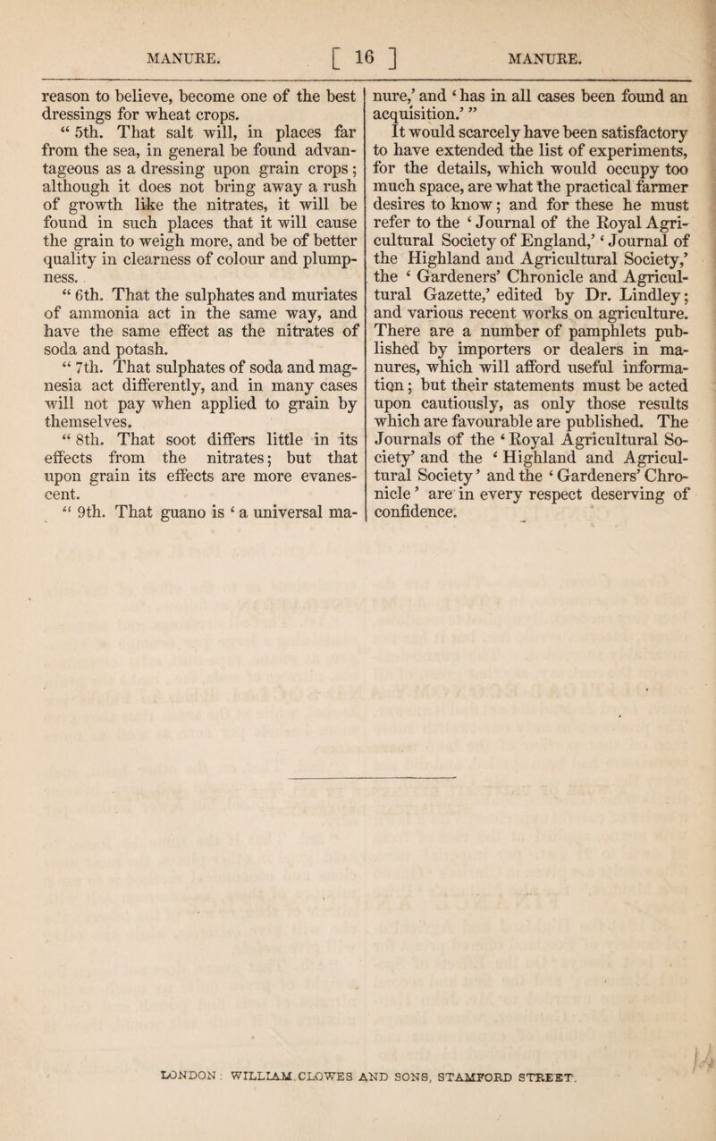 reason to believe, become one of the best dressings for wheat crops. “ 5th. That salt will, in places far from the sea, in general be found advan¬ tageous as a dressing upon grain crops ; although it does not bring away a rush of growth like the nitrates, it will be found in such places that it will cause the grain to weigh more, and be of better quality in clearness of colour and plump¬ ness, “ 6th. That the sulphates and muriates of ammonia act in the same way, and have the same effect as the nitrates of soda and potash. “ 7th. That sulphates of soda and mag¬ nesia act differently, and in many cases will not pay when applied to grain by themselves. “ 8th. That soot differs little in its effects from the nitrates; but that upon grain its effects are more evanes¬ cent. “ 9th. That guano is ‘ a universal ma¬ nure,’ and ‘ has in all cases been found an acquisition.’ ” It would scarcely have been satisfactory to have extended the list of experiments, for the details, which would occupy too much space, are what the practical farmer desires to know; and for these he must refer to the ‘ Journal of the Eoyal Agri¬ cultural Society of England,’ ‘ Journal of the Highland and Agricultural Society,’ the ‘ Gardeners’ Chronicle and Agricul¬ tural Gazette,’ edited by Dr. Lindley; and various recent works on agriculture. There are a number of pamphlets pub¬ lished by importers or dealers in ma¬ nures, which will afford useful informa¬ tion ; but their statements must be acted upon cautiously, as only those results which are favourable are published. The Journals of the ‘ Eoyal Agricultural So¬ ciety’ and the * Highland and Agricul¬ tural Society ’ and the ‘ Gardeners’ Chro¬ nicle ’ are in every respect deserving of confidence. i liONDON : WILLIAM CLOWES AND SONS, STAMFOED STEEET.