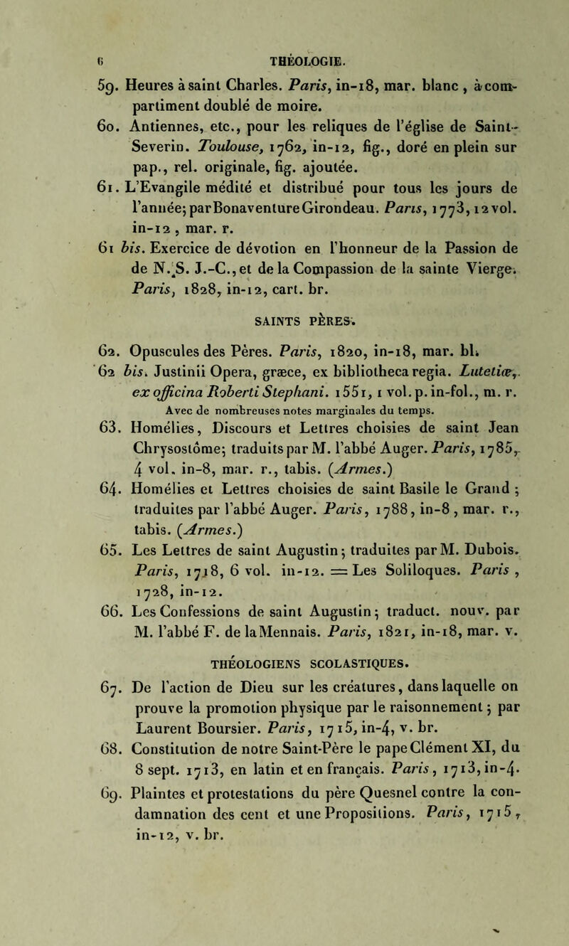 5g. Heures à saint Charles. Paris, in-18, mar. blanc , àcotn- partiment doublé de moire. 60. Antiennes, etc., pour les reliques de l’église de Saint- Severin. Toulouse, 1762, in-12, fig., doré en plein sur pap., rel. originale, fig. ajoutée. 61. L’Evangile médité et distribué pour tous les jours de l’année; parBonavenlureGirondeau. Pans, 1773,12vol. in-12 , mar. r. 61 bis. Exercice de dévotion en l’honneur de la Passion de de NV S. J.-C.,et de la Compassion de la sainte Vierge. Paris, 1828, in-12, cart. br. SAINTS PÈRES. 62. Opuscules des Pères. Paris, 1820, in-18, mar. bli 62 bis. Justinii Opéra, græce, ex bibliotheca regia. Lutetice,. exofficina RobertiSlephani. i55i, 1 vol.p.in-fol., m. r. Avec de nombreuses notes marginales du temps. 63. Homélies, Discours et Lettres choisies de saint Jean Chrysoslôme; traduits par M. l’abbé Auger. Paris, 1780,- 4 vol. in-8, mar. r., tabis. (Vraies.) 64. Homélies et Lettres choisies de saint Basile le Grand ; traduites par l’abbé Auger. Paris, 1788, in-8 , mar. r., tabis. (Armes.) 65. Les Lettres de saint Augustin; traduites parM. Dubois. Paris, 17.18,6 vol. in-12. = Les Soliloques. Paris , 1728, in-12. 66. Les Confessions de saint Augustin; traduct. nouv. par M. l’abbé F. de laMennais. Paris, 1821, in-i8, mar. v. THÉOLOGIENS SCOLASTIQUES. 67. De l’action de Dieu sur les créatures, dans laquelle on prouve la promotion physique par le raisonnement ; par Laurent Boursier. Paris, 1715, in-4, v. br. 68. Constitution de notre Saint-Père le pape Clément XI, du 8 sept. 1713, en latin et en français. Paris, 1713, in-4- 6g. Plaintes et protestations du père Quesnel contre la con¬ damnation des cent et une Propositions. Paris, 1715 r in-12, v. br.