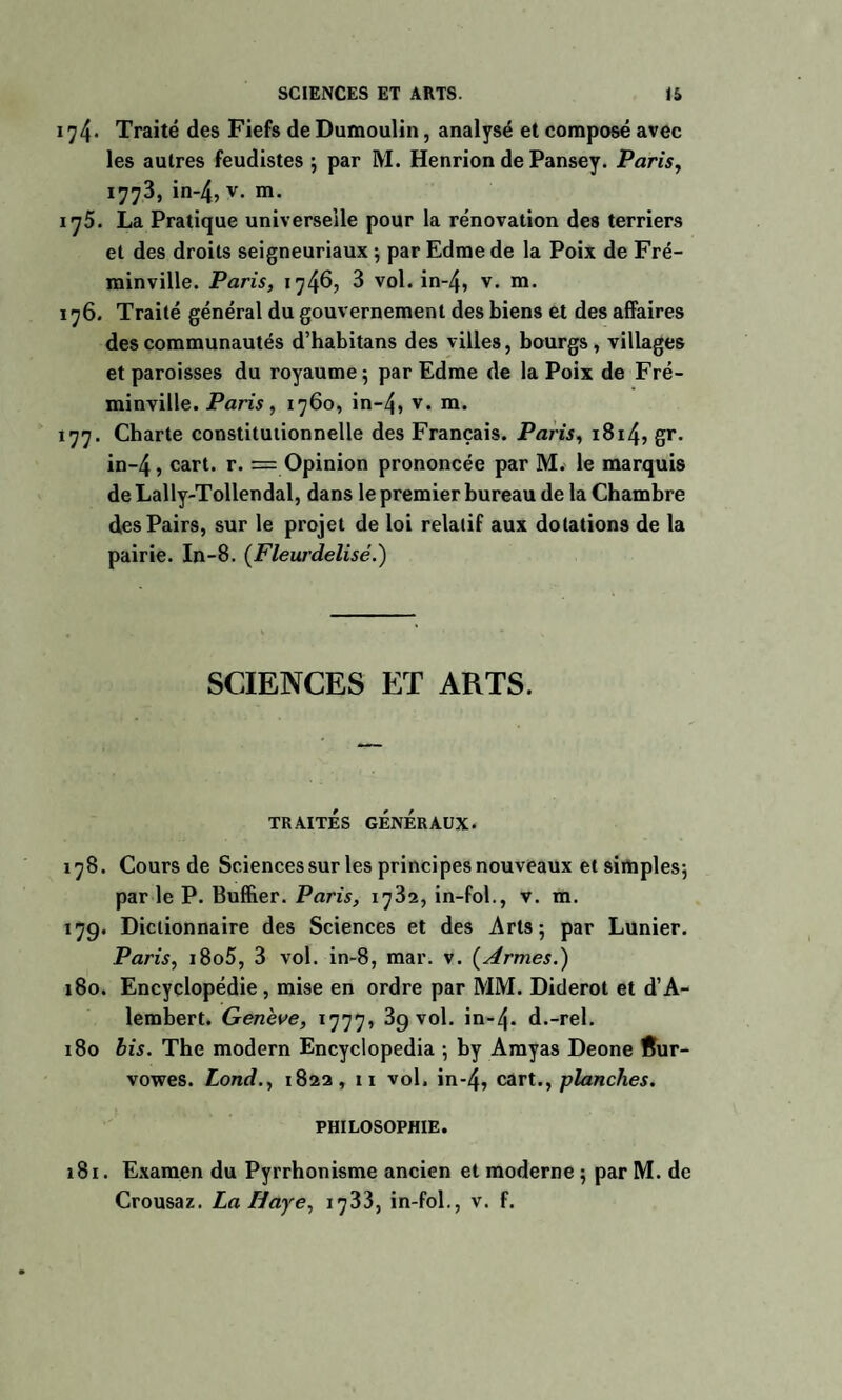 174* Traité des Fiefs de Dumoulin, analysé et composé avec les autres feudistes ; par M. Henrion de Pansey. Paris, 1773, in-4, v. m. ij5. La Pratique universelle pour la rénovation des terriers et des droits seigneuriaux -, par Edme de la Poix de Fré- minville. Paris, 1746, 3 vol. in-4, v- ra- 176. Traité général du gouvernement des biens et des affaires des communautés d’habitans des villes, bourgs, villages et paroisses du royaume 5 par Edme de la Poix de Fré- minville. Paris , 1760, in-4, v* m* 177. Charte constitutionnelle des Français. Paris, 1814, gr. in~4, cart. r. = Opinion prononcée par M. le marquis de Lally-Tollendal, dans le premier bureau de la Chambre des Pairs, sur le projet de loi relatif aux dotations de la pairie. In-8. (Fleurdelisé.) SCIENCES ET ARTS. TRAITES GENERAUX. 178. Cours de Sciencessur les principes nouveaux et simples; par le P. Buffier. Paris, 1782, in-fol., v. m. 17g. Dictionnaire des Sciences et des Arts 5 par Lunier. Paris, i8o5, 3 vol. in-8, mar. v. (Armes.) 180. Encyclopédie, mise en ordre par MM. Diderot et d’A- lembert. Genève, 1777, 3g vol. in-4- d.-rel. 180 bis. The modem Encyclopedia ; by Amyas Deone Rur- vowes. Lond., 1822, 11 vol. in-4, cart., planches, PHILOSOPHIE. 181. Examen du Pyrrhonisme ancien et moderne ; par M. de