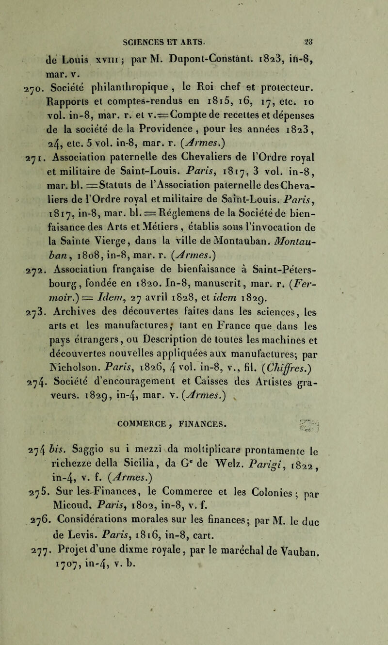 de Louis xvm ; par M. Dupont-Constant. i8a3, in-8, mar. v. 270. Société philanthropique , le Roi chef et protecteur. Rapports et comptes-rendus en i8i5, 16, 17, etc. 10 vol. in-8, mar. r. et v.r=Comptede recettes et dépenses de la société de la Providence , pour les années 1823, 24, etc. 5 vol. in-8, mar. r. {Armes.) 271. Association paternelle des Chevaliers de l’Ordre royal et militaire de Saint-Louis. Paris, 1817, 3 vol. in-8, mar. bl. =Statuts de l’Association paternelle des Cheva¬ liers de l’Ordre royal et militaire de Saint-Louis. Paris, 1817, in-8, mar. hl. = Réglemens de la Société de bien¬ faisance des Arts et Métiers , établis sous l’invocation de la Sainte Vierge, dans la ville de Montauhan. Montau- ban, 1808, in-8, mar. r. {Armes.) 272. Association française de bienfaisance à Saint-Péters¬ bourg, fondée en 1820. In-8, manuscrit, mar. r. {Fer- moir.) — Idem, 27 avril 1828, et idem 1829. 273. Archives des découvertes faites dans les sciences, les arts et les manufactures,* tant en France que dans les pays étrangers, ou Description de toutes les machines et découvertes nouvelles appliquées aux manufactures; par INicholson. Paris, 1826, 4 vol. in-8, v., fil. {Chiffres.) 274. Société d’encouragement et Caisses des Artistes gra¬ veurs. 182g, in-4, mar. V. {Armes.) K COMMERCE, FINANCES. £T'-J 274 bis. Saggio su i mezzi da moltiplicare prontamentc le richezze délia Sicilia, da Ge de Welz. Parigi, 1822, in-4, v. f. {Armes.) 275. Sur les-Finances, le Commerce et les Colonies; par Micoud. Paris, 1802, in-8, v. f. 276. Considérations morales sur les finances; par M. le duc de Levis. Paris, 1816, in-8, cart. 277. Projet d’une dixme royale, par le maréchal de Vauban. 1707, in-4, v. b.