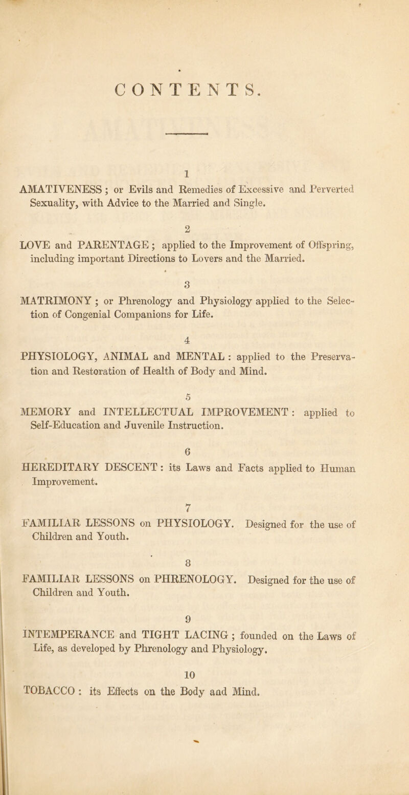 CONTENTS. 1 AMATIYENESS ; or Evils and Remedies of Excessive and Perverted Sexuality, with Advice to the Married and Single. 2 LOYE and PARENTAGE ; applied to the Improvement of Offspring, including important Directions to Lovers and the Married. « 3 MATRIMONY ; or Phrenology and Physiology applied to the Selec- tion of Congenial Companions for Life. 4 PHYSIOLOGY, ANIMAL and MENTAL : applied to the Preserva- tion and Restoration of Health of Body and Mind. 5 MEMORY and INTELLECTUAL IMPROVEMENT: applied to Self-Education and Juvenile Instruction. 6 HEREDITARY DESCENT: its Laws and Facts applied to Human Improvement. 7 FAMILIAR LESSONS on PHYSIOLOGY. Designed for the use of Children and Youth. 8 FAMILIAR LESSONS on PHRENOLOGY. Designed for the use of Children and Youth. 9 INTEMPERANCE and TIGHT LACING ; founded on the Laws of Life, as developed by Phrenology and Physiology. 10 TOBACCO : its Effects on the Body and Mind.