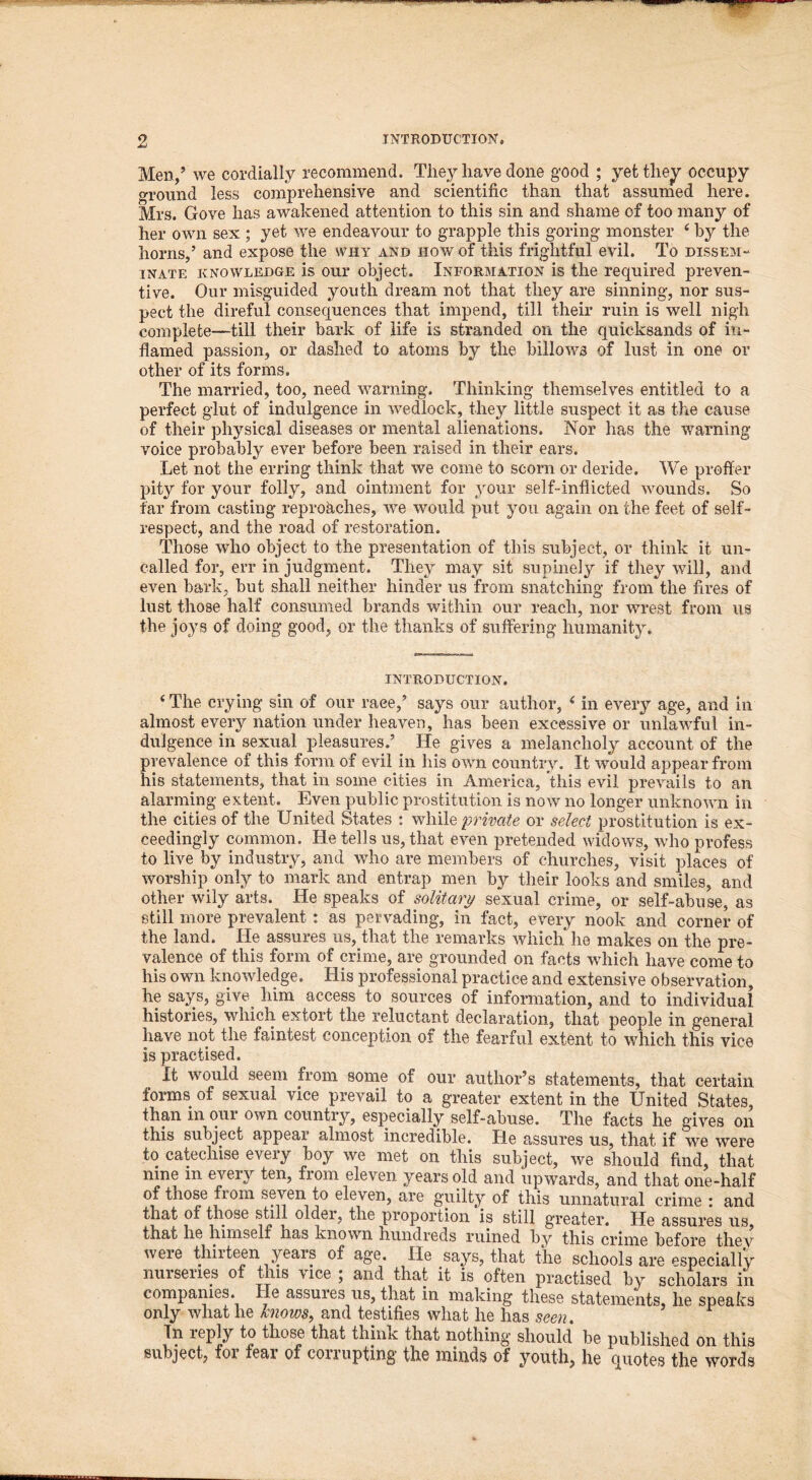 Men/ we cordially recommend. They have done good ; yet they occupy ground less comprehensive and scientific than that assumed here. Mrs. Gove has awakened attention to this sin and shame of too many of her own sex ; yet we endeavour to grapple this goring monster * by the horns/ and expose the why and how of this frightful evil. To dissem- inate knowledge is our object. INFORMATION is the required preven- tive. Our misguided youth dream not that they are sinning, nor sus- pect the direful consequences that impend, till their ruin is well nigh complete—till their bark of life is stranded on the quicksands of in- flamed passion, or dashed to atoms by the billows of lust in one or other of its forms. The married, too, need warning. Thinking themselves entitled to a perfect glut of indulgence in wedlock, they little suspect it as the cause of their physical diseases or mental alienations. Nor has the warning voice probably ever before been raised in their ears. Let not the erring think that we come to scorn or deride. We proffer pity for your folly, and ointment for your self-inflicted wounds. So far from casting reproaches, we would put you again on the feet of self- respect, and the road of restoration. Those who object to the presentation of this subject, or think it un- called for, err in judgment. They may sit supinely if they will, and even bark, but shall neither hinder us from snatching from the fires of lust those half consumed brands within our reach, nor wrest from us the joys of doing good, or the thanks of suffering humanity. INTRODUCTION. 4 The crying sin of our race/ says our author, ‘ in every age, and in almost every nation under heaven, has been excessive or unlawful in- dulgence in sexual pleasures.’ He gives a melancholy account of the prevalence of this form of evil in his own country. It would appear from his statements, that in some cities in America, this evil prevails to an alarming extent. Even public prostitution is now no longer unknown in the cities of the United States : while private or select prostitution is ex- ceedingly common. He tells us, that even pretended widows, who profess to live by industry, and who are members of churches, visit places of worship only to mark and entrap men by their looks and smiles, and other wily arts. He speaks of solitary sexual crime, or self-abuse, as still more prevalent: as pervading, in fact, every nook and corner of the land. He assures us, that the remarks which he makes on the pre- valence of this form of crime, are grounded on facts which have come to his own knowledge. His professional practice and extensive observation, he says, give him access to sources of information, and to individual histories, which extort the reluctant declaration, that people in general have not the faintest conception of the fearful extent to which this vice is practised. It would seem from some of our author’s statements, that certain forms of sexual vice prevail to a greater extent in the United States, than m our own country, especially self-abuse. The facts he gives on this subject appear almost incredible. He assures us, that if we were to catechise every boy we met on this subject, we should find, that nine in every ten, from eleven years old and upwards, and that one-half of those from seven to eleven, are guilty of this unnatural crime : and that of those still older, the proportion is still greater. He assures us, that he himself has known hundreds ruined by this crime before they were thirteen years of age. He says, that the schools are especially nurseries of this vice ; and that it is often practised by scholars in companies. He assures us, that in making these statements, he speaks only what he knows, and testifies what he has seen. In reply to those that think that nothing should be published on this subject, for fear of corrupting the minds of youth, he quotes the words