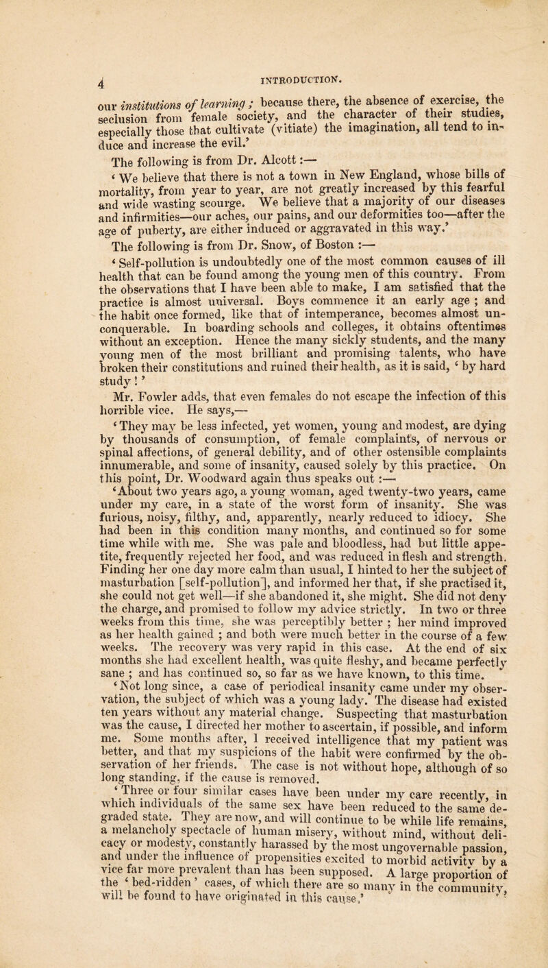 our institutions of learning ; because there, the absence of exercise, the seclusion from female society, and the character of their studies, especially those that cultivate (vitiate) the imagination, all tend to in- duce and increase the evil.’ The following is from Dr. Alcott:— < We believe that there is not a town in New England, whose bills of mortality, from year to year, are not greatly increased by this fearful and wide wasting scourge. We believe that a majority of our diseases and infirmities—our aches, our pains, and our deformities too—after the age of puberty, are either induced or aggravated in this way.’ The following is from Dr. Snow, of Boston :— < Self-pollution is undoubtedly one of the most common causes of ill health that can be found among the young men of this country. From the observations that I have been able to make, I am satisfied that the practice is almost universal. Boys commence it an early age ; and the habit once formed, like that of intemperance,. becomes almost un- conquerable. In boarding schools and colleges, it obtains oftentimes without an exception. Hence the many sickly students, and the many young men of the most brilliant and promising talents, who have broken their constitutions and ruined their health, as it is said, 4 by hard study! ’ Mr. Fowler adds, that even females do not escape the infection of this horrible vice. He says,— ‘ They may be less infected, yet women, young and modest, are dying by thousands of consumption, of female complaints, of nervous or spinal affections, of general debility, and of other ostensible complaints innumerable, and some of insanity, caused solely by this practice. On this point. Dr. Woodward again thus speaks out :— ‘About two years ago, a young woman, aged twenty-two years, came under my care, in a state of the worst form of insanity. She was furious, noisy, filthy, and, apparently, nearly reduced to idiocy. She had been in this condition many months, and continued so for some time while with me. She was pale and bloodless, had but little appe- tite, frequently rejected her food, and was reduced in flesh and strength. Finding her one day more calm than usual, I hinted to her the subject of masturbation [self-pollution], and informed her that, if she practised it, she could not get well—if she abandoned it, she might. She did not deny the charge, and promised to follow my advice strictly. In two or three weeks from this time, she was perceptibly better ; her mind improved as her health gained ; and both were much better in the course of a few weeks. The recovery was very rapid in this case. At the end of six months she had excellent health, was quite fleshy, and became perfectly sane ; and has continued so, so far as we have known, to this time. ‘Not long since, a case of periodical insanity came under my obser- vation, the subject of which was a young lady. The disease had existed ten years without any material change. Suspecting that masturbation was the cause, I directed her mother to ascertain, if possible, and inform me. Some months after, 1 received intelligence that my patient was better, and that my suspicions of the habit were confirmed by the ob- servation of her friends. The case is not without hope, although of so long standing, if the cause is removed. ‘ Three or four similar cases have been under my care recently in which individuals of the same sex have been reduced to the same de- graded state. They are now, and will continue to be while life remain® a melancholy spectacle of human misery, without mind, without deli- cacy oi modesty, constantly harassed by the most ungovernable passion, and under the influence of propensities excited to morbid activity by a vice fai moie pie valent than has been supposed. A large proportion of the ‘bed-ridden cases, of which there are so many in the community, will be found to have originated m this cause/ 4 ?