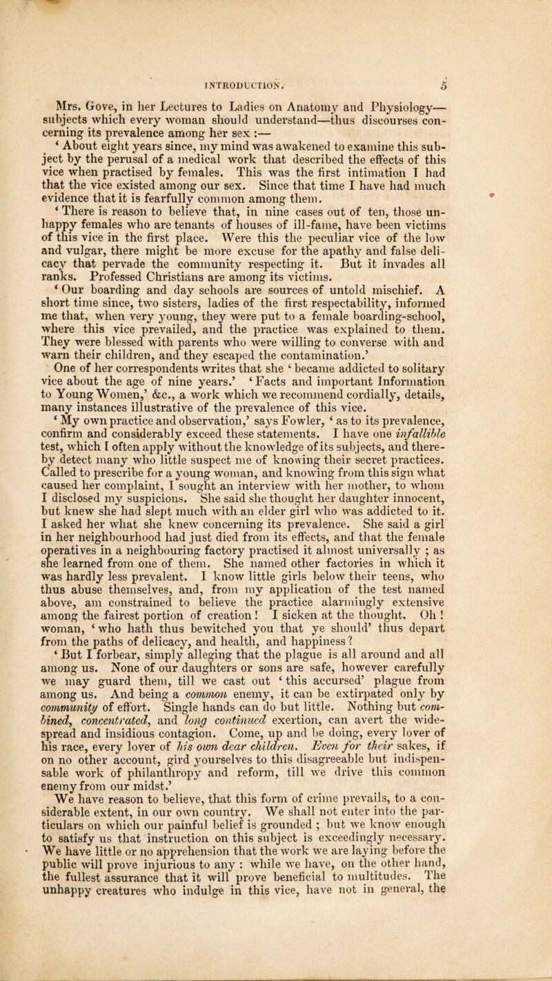 k» Mrs. Gove, in her Lectures to Ladies on Anatomy and Physiology— subjects which every woman should understand—thus discourses con- cerning its prevalence among her sex :— ‘ About eight years since, my mind was awakened to examine this sub- ject by the perusal of a medical work that described the effects of this vice when practised by females. This was the first intimation I had that the vice existed among our sex. Since that time I have had much evidence that it is fearfully common among them. ‘ There is reason to believe that, in nine cases out of ten, those un- happy females who are tenants of houses of ill-fame, have been victims of this vice in the first place. Were this the peculiar vice of the low and vulgar, there might be more excuse for the apathy and false deli- cacy that pervade the community respecting it. But it invades all ranks. Professed Christians are among its victims. ‘ Our boarding and day schools are sources of untold mischief. A short time since, two sisters, ladies of the first respectability, informed me that, when very young, they were put to a female boarding-school, where this vice prevailed, and the practice was explained to them. They were blessed with parents who were willing to converse with and warn their children, and they escaped the contamination.’ One of her correspondents writes that she 4 became addicted to solitary vice about the age of nine years.’ ‘Facts and important Information to Young Women,’ &c., a work which we recommend cordially, details, many instances illustrative of the prevalence of this vice. ‘ My own practice and observation,’ says Fowler, ‘ as to its prevalence, confirm and considerably exceed these statements. I have one infallible test, which I often apply without the knowledge of its subjects, and there- by detect many who little suspect me of knowing their secret practices. Called to prescribe for a young woman, and knowing from this sign what caused her complaint, I sought an interview with her mother, to whom I disclosed my suspicions. She said she thought her daughter innocent, but knew she had slept much with an elder girl who was addicted to it. I asked her what she knew concerning its prevalence. She said a girl in her neighbourhood had just died from its effects, and that the female operatives in a neighbouring factory practised it almost universally ; as she learned from one of them. She named other factories in which it was hardly less prevalent. I know little girls below their teens, who thus abuse themselves, and, from my application of the test named above, am constrained to believe the practice alarmingly extensive among the fairest portion of creation ! I sicken at the thought. Oh ! woman, ‘ who hath thus bewitched you that ye should’ thus depart from the paths of delicacy, and health, and happiness % ‘ But I forbear, simply alleging that the plague is all around and all among us. None of our daughters or sons are safe, however carefully we may guard them, till we cast out ‘ this accursed’ plague from among us. And being a common enemy, it can be extirpated only by community of effort. Single hands can do but little. Nothing but com- bined, concentrated, and long continued exertion, can avert the wide- spread and insidious contagion. Come, up and be doing, every lover of his race, every lover of his own dear children. Even for their sakes, if on no other account, gird yourselves to this disagreeable but indispen- sable work of philanthropy and reform, till we drive this common enemy from our midst.’ We have reason to believe, that this form of crime prevails, to a con- siderable extent, in our own country. We shall not enter into the par- ticulars on which our painful belief is grounded ; but we know enough to satisfy us that instruction on this subject is exceedingly necessary. We have little or no apprehension that the work we are laying before the public will prove injurious to any : while we have, on the other hand, the fullest assurance that it will prove beneficial to multitudes. The unhappy creatures who indulge in this vice, have not in general, the
