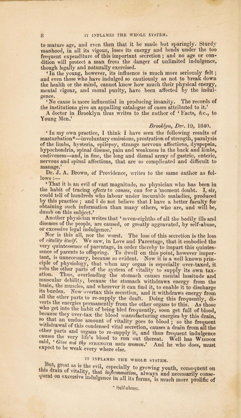 to mature age, and even then that it be made but sparingly. Sturdy manhood, in all its vigour, loses its energy and bends under the too frequent expenditure of this important secretion; and no age or con- dition will protect a man from the danger of unlimited indulgence, though legally and naturally exercised. 4In the young, however, its influence is much more seriously felt; and even those who have indulged so cautiously as not to break down the health or the mind, cannot know how much their physical energy, mental vigour, and moral purity, have been affected by the indul- gence. 4 No cause is more influential in producing insanity. The records of the institutions give an appalling catalogue of cases attributed to it.’ A doctor in Brooklyn thus writes to the author of 4 Facts, &c., to Young Men.’ Brooklyn, Deo. 19, 1840. * In my own practice, I think I have seen the following results of masturbation*—involuntary emissions, prostration of strength, paralysis of the limbs, hysteria, epilepsy, strange nervous affections, dyspepsia, hypochondria, spinal disease, pain and weakness in the back and limbs, costiveness—and, in fine, the long and dismal array of gastric, enteric, nervous and spinal affections, that are so complicated and difficult to manage.’ Dr. J. A. Brown, of Providence, writes to the same author as fol- lows :— ‘ That it is an evil of vast magnitude, no physician who has been in the habit of tracing effects to causes, can for a moment doubt. I, sir, could tell of hundreds who labour under incurable maladies, produced by this practice ; and I do not believe that I have a better faculty for obtaining such information than many others, who are, and will be, dumb on this subject.’ Another physician writes that 4 seven-eighths of all the bodily ills and diseases of the people, are caused, or greatly aggravated, by self-abuse, or excessive legal indulgence.’ Nor is this all, nor the worst. The loss of this secretion is the loss of vitality itself. We saw, in Love and Parentage, that it embodied the very quintessence of parentage, in order thereby to impart this quintes- sence of parents to offspring. To dwell on this point, however impor- tant, is unnecessary, because so evident. Now it is a well known prin- ciple of jdiysiology, that when any organ is especially over-taxed, it robs the other parts of the system of vitality to supply its own tax- ation. Thus, overloading the stomach causes mental lassitude and muscular debility, because the stomach withdraws energy from the brain, the muscles, and wherever it can find it, to enable it to discharge its burden. Now overtax this secretion, and it withdraws energy from all the other parts to re-supply the draft. Doing this frequently, di- verts the energies permanently from the other organs to this. As those wno get into the habit of being bled frequently, soon get full of blood, jecause they over-tax the blood manufacturing energies by this drain, so that an undue amount of vitality goes to blood ; so the frequent- withdrawal of this condensed vital secretion, causes a drain from all the o ler pans and organs to re-supply it, and thus frequent indulgence causes the very life’s blood to run out thereat. Well has Wisdom ’ . i notj i STIlENGTH unt0 women? And he who does, must expect to be weak every where else. IT INFLAMES THE WHOLE SYSTEM. this dram^of vital;!^ .esPecia% to growing youth, consequent on uuent on pvcpwiv y’ / iat always and necessarily conse- quent on excessive indulgence in all its forms, is much more prolific of * Self-abuse.