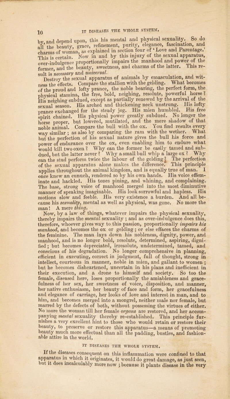 by, and depend upon, this his mental and physical sexuality. So do nil the beauty grace, refinement, purity, elegance, fascination, and charms of woma| as explained in section four of ‘Love and Parentage.’ This is certain. Now in and by this injury of the sexual apparatus, over-indulgence proportionally impairs the manhood and power of the former, and the beauty, sweetness, and charms of the latter. This re- sult is necessary and universal. Destroy the sexual apparatus of animals by emasculation, and wit- ness the effects. Compare the stallion with the gelding. What becomes of the proud and lofty prance, the noble bearing, the perfect form, the physical stamina, the free, bold, neighing, resolute, powerful horse'( His neighing subdued, except as partially renewed by the arrival of the sexual season. His arched and thickening neck unstrung. His lofty prance exchanged for the steady jog. His mien humbled. His free spirit chained. His physical power greatly subdued. No longer the horse proper, but lowered, mutilated, and the Hiere snadow of that noble animal. Compare the bull with the ox. You find results every way similar ; as also by comparing the ram with the wether. What but the perfection of his sexual nature gives the bull his force and power of endurance over the ox, even enabling him to endure what would kill two oxen ? Why can the former be easily tamed and sub- dued, but the latter never % Why a small bull whip a large ox ? Why can the stud perform twice the labour of the gelding | The perfection of the sexual apparatus alone makes the difference.* This principle applies throughout the animal kingdom, and is equally true of man. I once knew an eunuch, rendered so by his own hands. His voice effem- inate and hackled. His tones pining, and whining, and complaining. The base, strong voice of manhood merged into the most diminutive manner of speaking imaginable. His look sorrowful and hapless. His motions slow and feeble. His very existence a burden. And all be- cause his sexuality, mental as well as physical, was gone. No more the man! A mere thing. Now, by a law of things, whatever impairs the physical sexuality, thereby impairs the mental sexuality ; and as over-indulgence does this, therefore, whoever gives way to this passion, proportionally impairs his manhood, and becomes the ox or gelding ; or else effaces the charms of the feminine. The man lays down his nobleness, dignity, power, and manhood, and is no longer bold, resolute, determined, aspiring, digni- fied ; but becomes depreciated, irresolute, undetermined, tamed, and conscious of his degradation. No longer comprehensive in planning, efficient in executing, correct in judgment, full of thought, strong in intellect, courteous in manner, noble in mien, and gallant to women ; but he becomes disheartened, uncertain in his plans and inefficient in their execution, and a drone to himself and society. So too the female, diseased here, loses proportionally the amiableness and grace- fulness of her sex, her sweetness of voice, disposition, and manner, her native enthusiasm, her beauty of face and form, her gracefulness and elegance of carriage, her looks of love and interest in man, and to him, and becomes merged into a mongrel, neither male nor female, but marred by the defects of both, without possessing the virtues of either. No more the woman till her female organs are restored, and her accom- panying mental sexuality thereby re-established. This principle fur- nishes a very excellent hint to those who would retain or restore their beauty, to preserve or restore this apparatus—a means of promoting beauty much more effectual than all the padding, bustles, and fashion- able attire in the world. IT DISEASES THE WHOLE SYSTEM. If the diseases consequent on this inflammation were confined to that apparatus in which it originates, it would do great damage, as just seen, but. it does incalculably more now ; because it plants disease in the very