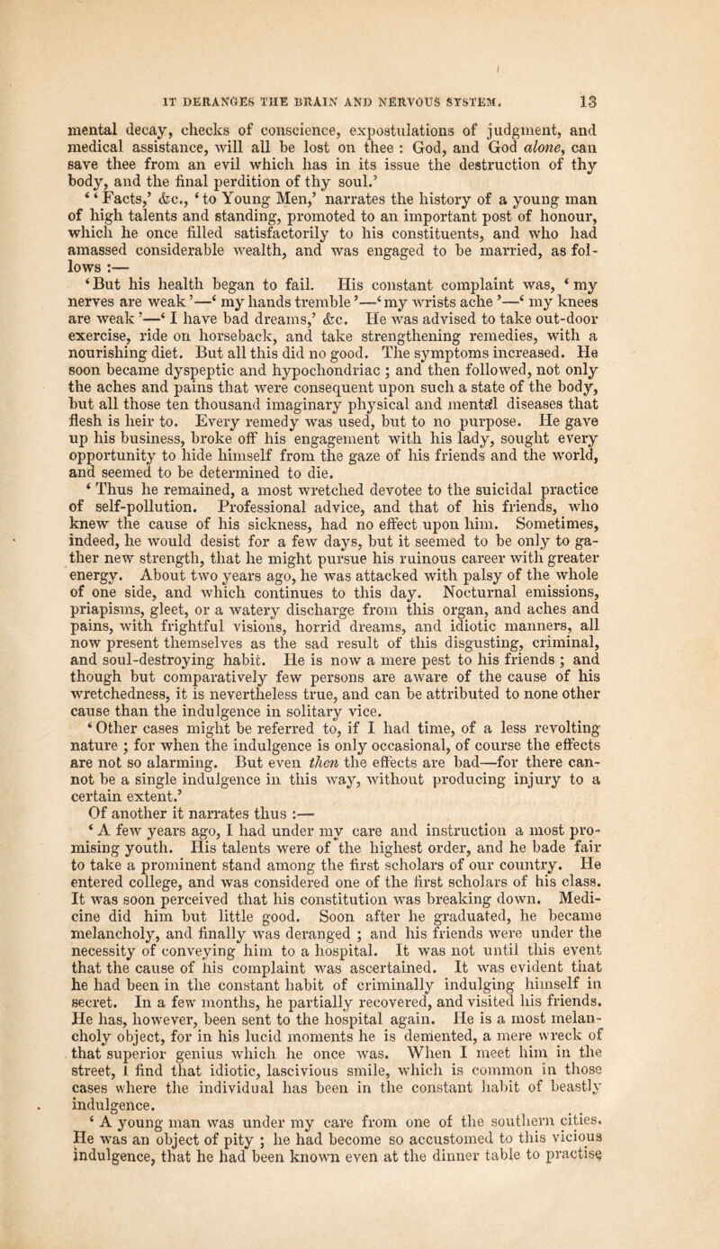 mental decay, checks of conscience, expostulations of judgment, and medical assistance, will all be lost on thee : God, and God alone, can save thee from an evil which has in its issue the destruction of thy body, and the final perdition of thy soul.’ 4 4 Facts,’ &c., ‘to Young Men,’ narrates the history of a young man of high talents and standing, promoted to an important post of honour, which he once filled satisfactorily to his constituents, and who had amassed considerable wealth, and was engaged to be married, as fol- lows :— 4 But his health began to fail. His constant complaint was, 4 my nerves are weak ’—4 my hands tremble ’—4 my wrists ache ’—4 my knees are weak ’—41 have bad dreams,’ <fec. He was advised to take out-door exercise, ride on horseback, and take strengthening remedies, with a nourishing diet. But all this did no good. The symptoms increased. He soon became dyspeptic and hypochondriac ; and then followed, not only the aches and pains that were consequent upon such a state of the body, but all those ten thousand imaginary physical and mentafl diseases that flesh is heir to. Every remedy was used, but to no purpose. He gave up his business, broke off his engagement with his lady, sought every opportunity to hide himself from the gaze of his friends and the world, and seemed to be determined to die. 4 Thus he remained, a most wretched devotee to the suicidal practice of self-pollution. Professional advice, and that of his friends, who knew the cause of his sickness, had no effect upon him. Sometimes, indeed, he would desist for a few days, but it seemed to be only to ga- ther new strength, that he might pursue his ruinous career with greater energy. About two years ago, he was attacked with palsy of the whole of one side, and which continues to this day. Nocturnal emissions, priapisms, gleet, or a watery discharge from this organ, and aches and pains, with frightful visions, horrid dreams, and idiotic manners, all now present themselves as the sad result of this disgusting, criminal, and soul-destroying habit. He is now a mere pest to his friends ; and though but comparatively few persons are aware of the cause of his wretchedness, it is nevertheless true, and can be attributed to none other cause than the indulgence in solitary vice. 4 Other cases might be referred to, if I had time, of a less revolting- nature ; for when the indulgence is only occasional, of course the effects are not so alarming. But even then the effects are bad—for there can- not be a single indulgence in this way, without producing injury to a certain extent.’ Of another it narrates thus 4 A few years ago, I had under my care and instruction a most pro- mising youth. His talents were of the highest order, and he bade fair to take a prominent stand among the first scholars of our country. He entered college, and was considered one of the first scholars of his class. It was soon perceived that his constitution was breaking down. Medi- cine did him but little good. Soon after he graduated, he became melancholy, and finally was deranged ; and his friends were under the necessity of conveying him to a hospital. It was not until this event that the cause of Iris complaint was ascertained. It was evident that he had been in the constant habit of criminally indulging himself in secret. In a few months, he partially recovered, and visited his friends. He has, however, been sent to the hospital again. He is a most melan- choly object, for in his lucid moments he is demented, a mere wreck of that superior genius which he once was. When I meet him in the street, 1 find that idiotic, lascivious smile, which is common in those cases where the individual has been in the constant habit of beastly indulgence. 4 A young man was under my care from one of the southern cities. He was an object of pity ; he had become so accustomed to this vicious indulgence, that he had been known even at the dinner table to practise