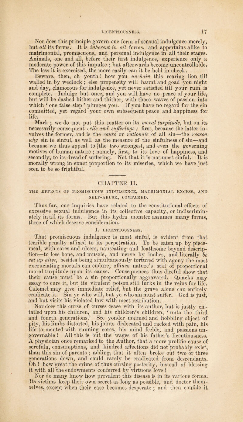 Nor does this principle govern one form of sensual indulgence merely, but all its forms. It is inherent in all forms, and appertains alike to matrimonial, promiscuous, and personal indulgence in all their stages. Animals, one and all, before their first indulgence, experience only a moderate power of this impulse ; but afterwards become uncontrollable. The less it is exercised, the more easily can it be held in check. Beware, then, oh youth ! how you unchain this roaring lion till walled in by wedlock ; else propensity will haunt and goad you night and day, clamorous for indulgence, yet never satisfied till your ruin is complete. Indulge but once, and you will have no peace of your life, but will be dashed hither and thither, with those waves of passion into which 4 one false step ’ plunges you. If you have no regard for the sin committed, yet regard your own subsequent peace and happiness for life. Mark ; we do not put this matter on its moral turpitude, but on its necessarily consequent evils and sufferings ; first, because the latter in- volves the former, and is the cause or rationale of all sin-—the reason why sin is sinful, as well as the measure of the sinfulness of sin—and because we thus appeal to [the two strongest, and even the governing motives of human nature ; namely, first, to its love of happiness, and secondly, to its dread of suffering. Not that it is not most sinful. It is morally wrong in exact proportion to its miseries, which we have just seen to be so frightful. CHAPTER II. THE EFFECTS OF PROMISCUOUS INDULGENCE, MATRIMONIAL EXCESS, AND SELF-ABUSE, COMPARED. Thus far, our inquiries have related to the constitutional effects of excessive sexual indulgence in its collective capacity, or indiscrimin- ately in all its forms. But this hydra monster assumes many forms, three of which deserve consideration. 1. LICENTIOUSNESS. That promiscuous indulgence is most sinful, is evident from that terrible penalty affixed to its perpetration. To be eaten up by piece- meal, with sores and ulcers, nauseating and loathsome beyond descrip- tion—to lose bone, and muscle, and nerve by inches, and literally he eat up alive, besides being simultaneously tortured with agony the most excruciating mortals can endure, affixes nature’s seal of proportional moral turpitude upon its cause. Consequences thus direful show that their cause must be a sin proportionally aggravated. Quacks may essay to cure it, but its virulent poison still lurks in the veins for life. Calomel may give immediate relief, but the grave alone can entirely eradicate it. Sin ye who will, but ye who sin must suffer. God is just, and but visits his violated law with meet retribution. Nor does this curse of curses cease with its author, but is justly en- tailed upon his children, and his children’s children, 4 unto the third and fourth generations.’ See yonder maimed and hobbling object of pity, his limbs distorted, his joints dislocated and racked with pain, his life tormented with running sores, his mind feeble, and passions un- governable ! All this is but the wages of his father’s licentiousness. A physician once remarked to the Author, that a more prolific cause of scrofula, consumptions, and kindred affections did not probably exist, than this sin of parents ; adding, that it often broke out two or three generations down, and could rarely be eradicated from descendants. Oh ! how great the crime of thus cursing posterity, instead of blessing it with all the endowments conferred by virtuous love ! Nor do many know how prevalent this disease is in its various forms. Its victims keep their own secret as long as possible, and doctor them- selves, except when their case becomes desperate ; and then confide it