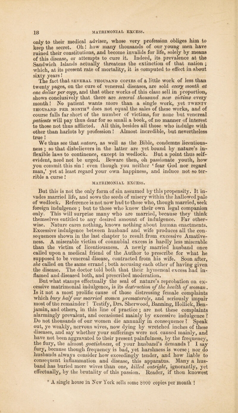 only to their medical adviser, whose very profession obliges him to keep the secret. Oh! how many thousands of our young men have ruined their constitutions, and become invalids for life, solely by means of this disease, or attempts to cure it. Indeed, its prevalence at the Sandwich Islands actually threatens the extinction of that nation ; which, at its present rate of mortality, it is computed to effect in about sixty years! The fact that several thousand copies of a little work of less than twenty pages, on the cure of venereal diseases, are sold every month at one dollar per copy, and that other works of this class sell in proportion, shows conclusively that there are several thousand new victims every month! No patient wants more than a single work, yet twenty thousand per month* does not equal the sales of these works, and of course falls far short of the number of victims, for none but venereal patients will pay thus dear for so small a book, of no manner of interest to those not thus afflicted. All this, besides all those who indulge with other than harlots by profession! Almost incredible, but nevertheless true ! We thus see that nature, as well as the Bible, condemns licentious- ness ; so that disbelievers in the latter are yet bound by nature’s in- flexible laws to continence, except in wedlock. But a point thus self- evident, need not be urged. Beware then, oh passionate youth, how you commit this sin! even though you neither 4 fear God nor regard man,’ yet at least regard your own happiness, and induce not so ter- rible a curse! matrimonial excess. But this is not the only form of sin assumed by this propensity. It in- vades married life, and sows the seeds of misery within the hallowed pale of wedlock. Reference is not now had to those who, though married, seek foreign indulgence ; but to those who know their own legal companion only. This will surprise many who are married, because they think themselves entitled to any desired amount of indulgence. Far other- wise. Nature cares nothing, knows nothing about human enactments. Excessive indulgence between husband and wife produces all the con- sequences shown in the last chapter to result from excessive Amative- ness. A miserable victim of connubial excess is hardly less miserable than the victim of licentiousness, A newly married husband once called upon a medical friend of the Author to prescribe for what he supposed to be venereal disease, contracted from his wife. Soon after, she called on the same errand; both accusing each other of having given the disease. The doctor told both that their hymeneal excess had in- flamed and diseased both, and prescribed moderation. But what stamps effectually the seal of nature’s reprobation on ex- cessive matrimonial indulgence, is its destruction of the health of woman. Is it not a most prolific cause of those distressing female complaints which bury half our married women prematurely, and seriously impair most of the remainder'? Testify, Drs. Sherwood, Banning, Hollick, Ben- jamin, and others, in this line of practice ; are not these complaints alarmingly prevalent, and occasioned mainly by excessive indulgence 1 Do not thousands of our women die annually in consequence \ Speak out, ye weakly, nervous wives, now dying by wretched inches of these diseases, and say whether your sufferings were not caused mainly, and have not been aggravated to their present painfulness, by the frequency, the fury, the almost goatishness, of your husband’s demands % I say fury, because though frequency is bad, yet harshness is worse; nor do husbands always consider how exceedingly tender, and how liable to consequent inflammation and disease, this apparatus. Many a hus- band has buried more wives than one, killed outright, ignorantly, yet effectually, by the brutality of this passion. Reader, if thou knowest * A single house in New York sells some 8000 copies per month !