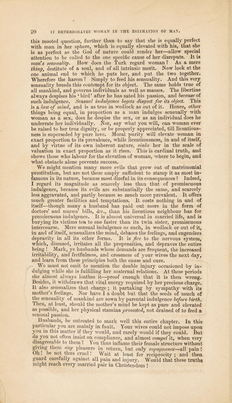 this mooted question, further than to say that she is equally perfect with man in her sphere, which is equally elevated with his, that she is as perfect as the God of nature could render her—allow special attention to be called to the one specific cause of her disrepute. It is man's sensuality. How does the Turk regard woman? As a mere thing, destitute of a soul, and of all intrinsic merit. Now look at the one animal end to which he puts her, and put the two together. Wherefore the harem ? Simply to feed his sensuality. And this very sensuality breeds this contempt for its object. The same holds true of all mankind, and governs individuals as well as masses. The libertine always despises his 4 bird’ after he has sated his passion, and because of such indulgence. Sensual indulgence begets disgust for its object. This is a law of mind,, and is as true in wedlock as out of it. Hence, other things being equal, in proportion as a man indulges sensually with woman as a sex, does lie despise the sex, or as an individual does he underrate her individually. Nor, say what you will, can woman ever be raised to her true dignity, or be properly appreciated, till licentious- ness is superseded by pure love. Moral purity will elevate woman in exact proportion to its prevalence, while licentiousness, in and of itself, and by virtue of its own inherent nature, sinks her in the scale of valuation in exact proportion as it rises. This is cardinal truth, and shows those who labour for the elevation of woman, where to begin, and what obstacle alone prevents success. We might mention many more evils that grow out of matrimonial prostitution, but are not these amply sufficient to stamp it as most in- famous in its nature, because most direful in its consequences ? Indeed, I regard its magnitude as scarcely less than that of promiscuous indulgence, because its evils are substantially the same, and scarcely less aggravated, and partly because so much more prevalent. It offers much greater facilities and temptations. It costs nothing in and of itself—though many a husband has paid out more in the form of doctors’ and nurses’ bills, <fcc., than his licentious neighbour has for promiscuous indulgence. It is almost universal in married life, and is burying its victims ten to one faster than its twin sister, promiscuous intercourse. Mere sensual indulgence as such, in wedlock or out of it, in and of itself, sensualizes the mind, debases the feelings, and engenders depravity in all its other forms. It is fire to the nervous system, which, diseased, irritates all the propensities, and depraves the entire being ! Mark, ye husbands whose demands are frequent, the increased irritability, and fretfulness, and crossness of your wives the next day, and learn from these principles both the cause and cure. We must not omit to mention the double injury occasioned by in- dulging while she is fulfilling her maternal relations. At these periods she almost always loathes it—proof enough that it is then wrong. Besides, it withdraws that vital energy required by her precious charge. It also sensualizes that charge ; it partaking by sympathy with its mother’s feelings. Nor have I a doubt but that the seeds of much of the sensuality of mankind are sown by parental indulgence before birth. Then, at least, should the mother’s mind be kept as pure and elevated as possible, and her physical stamina promoted, not drained of to feed a sensual passion. Husbands, be entreated to mark well this entire chapter. In this particular you are mainly in fault. Your wives could not impose upon you in this matter if they would, and rarely would if they could. But do you not often insist on compliance, and almost compel it, when very disagreeable to them ? You thus inflame their female structure without giving them any pleasure in return, but only repugnance—all pain! Oh! be not thus cruel! Wait at least for reciprocity; and then guard carefully against all pain and injury. Would that these truths might reach every married pair in Christendom !
