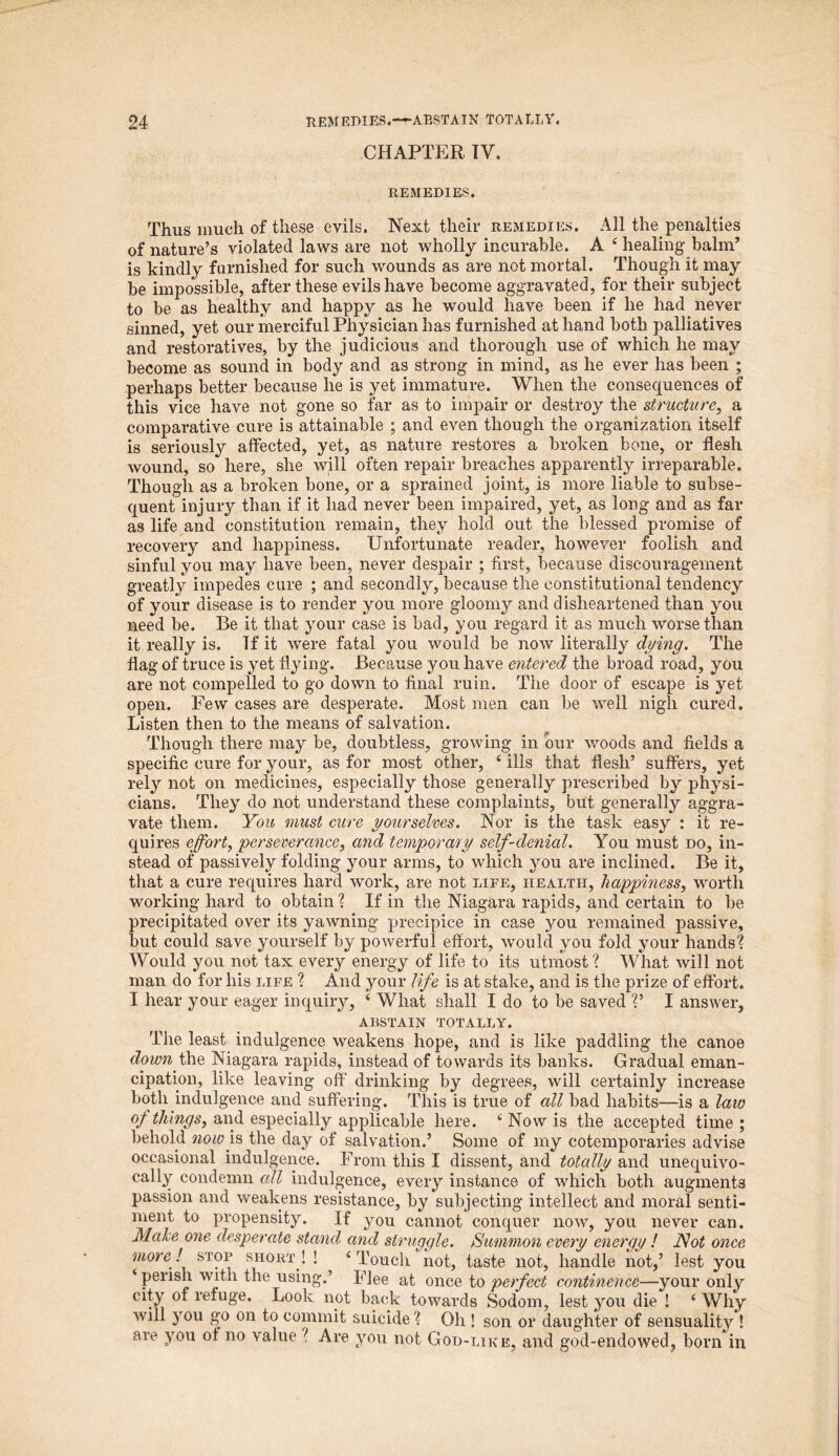 CHAPTER TV. REMEDIES. Thus much of these evils. Next their remedies. All the penalties of nature’s violated laws are not wholly incurable. A 4 healing balnT is kindly furnished for such wounds as are not mortal. Though it may be impossible, after these evils have become aggravated, for their subject to be as healthy and happy as he would have been if he had never sinned, yet our merciful Physician has furnished at hand both palliatives and restoratives, by the judicious and thorough use of which he may become as sound in body and as strong in mind, as he ever has been ; perhaps better because he is yet immature. When the consequences of this vice have not gone so far as to impair or destroy the structure, a comparative cure is attainable ; and even though the organization itself is seriously affected, yet, as nature restores a broken bone, or flesh wound, so here, she will often repair breaches apparently irreparable. Though as a broken bone, or a sprained joint, is more liable to subse- quent injury than if it had never been impaired, yet, as long and as far as life and constitution remain, they hold out the blessed promise of recovery and happiness. Unfortunate reader, however foolish and sinful you may have been, never despair ; first, because discouragement greatly impedes cure ; and secondly, because the constitutional tendency of your disease is to render you more gloomy and disheartened than you need be. Be it that your case is bad, you regard it as much worse than it really is. If it were fatal you would be now literally dying. The flag of truce is yet flying. Because you have entered the broad road, you are not compelled to go down to final ruin. The door of escape is yet open. Few cases are desperate. Most men can be well nigh cured. Listen then to the means of salvation. Though there may be, doubtless, growing in our woods and fields a specific cure for your, as for most other, 4 ills that flesh’ suffers, yet rely not on medicines, especially those generally prescribed by physi- cians. They do not understand these complaints, but generally aggra- vate them. You must cure yourselves. Nor is the task easy : it re- quires effort, perseverance, and temporary self-denial. You must do, in- stead of passively folding your arms, to which you are inclined. Be it, that a cure requires hard work, are not life, health, happiness, worth working hard to obtain ? If in the Niagara rapids, and certain to be precipitated over its yawning precipice in case you remained passive, but could save yourself by powerful effort, would you fold your hands'? Would you not tax every energy of life to its utmost? What will not man do for his life ? And your life is at stake, and is the prize of effort. I hear your eager inquiry, 4 What shall I do to be saved ?’ I answer, abstain totally. The least indulgence weakens hope, and is like paddling the canoe down the Niagara rapids, instead of towards its banks. Gradual eman- cipation, like leaving off drinking by degrees, will certainly increase both indulgence and suffering. This is true of all bad habits—is a law of things, and especially applicable here. 4 Now is the accepted time ; behold now is the day of salvation.’ Some of my cotemporaries advise occasional indulgence. From this I dissent, and totcdly and unequivo- cally condemn all indulgence, every instance of which both augments passion and weakens resistance, by subjecting intellect and moral senti- ment to propensity. If you cannot conquer now, you never can. Make one desperate stand and struggle. Summon every energy ! Not once more ! stop short ! ! 4 Touch not, taste not, handle not,’ lest you 4 perish with the using.’ Flee at once to perfect continence—your only city of reluge. Look not back towards Sodom, lest you die ! 4 Why will you go on to commit suicide ? Oh ! son or daughter of sensuality ! are you of no value ? Are you not God-like, and god-endowed, born in