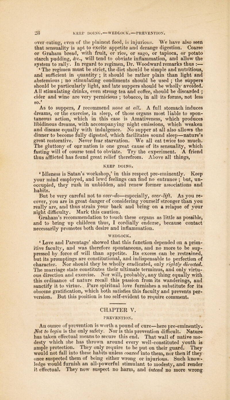 over-eating, even of the plainest food, is injurious. We have also seeri that sensuality is apt to excite appetite and derange digestion. Coarse or Graham bread, with fruit, or rice, or sago, or tapioca, or potato starch pudding, <fec., will tend to obviate inflammation, and allow the system to rally. In regard to regimen, Dr. Woodward remarks thus :— i The regimen must be strict, the diet should be simple and nutritious, and sufficient in quantity ; it should be rather plain than light and abstemious ; no stimulating condiments should be used ; the suppers should be particularly light, and late suppers should be wholly avoided. All stimulating drinks, even strong tea and coffee, should be discarded ; cider and wine are very pernicious ; tobacco, in all its forms, not less so.’ As to suppers, / recommend none at all, A full stomach induces dreams, or the exercise, in sleep, of those organs most liable to spon- taneous action, which in this case is Amativeness, which produces libidinous dreams, with accompanying night emissions, which weaken and disease equally with indulgence. No supper at all also allows the dinner to become fully digested, which facilitates sound sleep—nature’s great restorative. Never fear starvation. We all eat twice too much. The gluttony of our nation is one great cause of its sensuality, which fasting will of course tend to obviate. Try the experiment. A friend thus afflicted has found great relief therefrom. Above all things, KEEP DOING. * Idleness is Satan’s workshop,’ in this respect pre-eminently. Keep your mind employed, and lewd feelings can find no entrance ; but, un- occupied, they rush in unbidden, and renew former associations and habits. But be very careful not to over-do—especially, over-lift. As you re- cover, you are in great danger of considering yourself stronger than you really are, and thus strain your back and bring on a relapse of your night difficulty. Mark this caution. Graham’s recommendation to touch these organs as little as possible, and to bring up children thus, I cordially endorse, because contact necessarily promotes both desire and inflammation. wedlock. * Love and Parentage’ showed that this function depended on a prim- itive faculty, and was therefore spontaneous, and no more to be sup- pressed by force of will than appetite. Its excess can be restrained, but its promptings are constitutional, and indispensable to perfection of character. Nor should they be wholly eradicated, only rightly directed. The marriage state constitutes their ultimate terminus, and only virtu- ous direction and exercise. Nor will, probably, any thing equally with this ordinance of nature recall this passion from its wanderings, and sanctify it to virtue. Pure spiritual love furnishes a substitute for its obscene gratification, which both satisfies this faculty and prevents per- version. But this position is too self-evident to require comment. CHAPTER V. PREVENTION. An ounce of prevention is worth a pound of cure—here pre-eminently. Not to begin is the only safety. Nor is this prevention difficult. Nature has taken effectual means to secure this end. That wall of native mo- desty which she has thrown around every well-constituted youth is ample protection. They only require to be put on their guard. They •would not fall into these habits unless coaxed into them, nor then if they once suspected them of being either wrong or injurious. Such know- ledge would furnish an all-powerful stimulant to modesty, and render it effectual. They now suspect no harm, and intend no more wrong