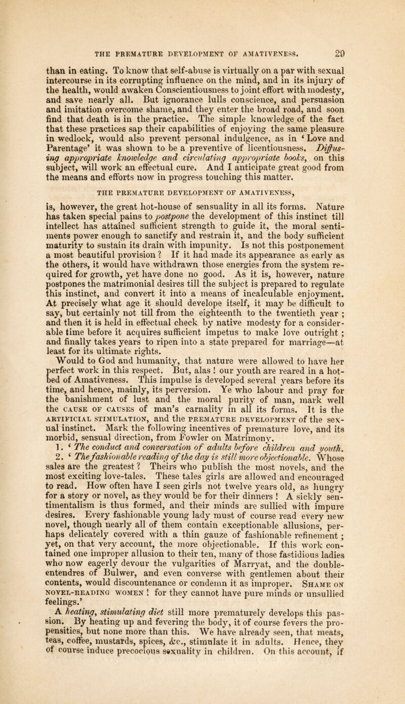 THE PREMATURE DEVELOPMENT OP AMATIVENESS. 20 than in eating. To know that self-abuse is virtually on a par with sexual intercourse in its corrupting influence on the mind, and in its injury of the health, would awaken Conscientiousness to joint effort with modesty, and save nearly all. But ignorance lulls conscience, and persuasion and imitation overcome shame, and they enter the broad road, and soon find that death is in the practice. The simple knowledge of the fact that these practices sap their capabilities of enjoying the same pleasure in wedlock, would also prevent personal indulgence, as in ‘ Love and Parentage* it was shown to be a preventive of licentiousness. Diffus* ing appropriate knowledge and circulating appropriate books, on this subject, will work an effectual cure. And I anticipate great good from the means and efforts now in progress touching this matter. THE PREMATURE DEVELOPMENT OF AMATIVENESS, is, however, the great hot-liouse of sensuality in all its forms. Nature has taken special pains to postpone the development of this instinct till intellect has attained sufficient strength to guide it, the moral senti- ments power enough to sanctify and restrain it, and the body sufficient maturity to sustain its drain with impunity. Is not this postponement a most beautiful provision ? If it had made its appearance as early as the others, it would have withdrawn those energies from the system re- quired for growth, yet have done no good. As it is, however, nature postpones the matrimonial desires till the subject is prepared to regulate this instinct, and convert it into a means of incalculable enjoyment. At precisely what age it should develope itself, it may be difficult to say, but certainly not till from the eighteenth to the twentieth year ; and then it is held in effectual check by native modesty for a consider- able time before it acquires sufficient impetus to make love outright ; and finally takes years to ripen into a state prepared for marriage—at least for its ultimate rights. Would to God and humanity, that nature were allowed to have her perfect work in this respect. But, alas ! our youth are reared in a hot- bed of Amativeness. This impulse is developed several years before its time, and hence, mainly, its perversion. Ye who labour and pray for the banishment of lust and the moral purity of man, mark well the cause of causes of man’s carnality in ali its forms. It is the artificial stimulation, and the premature development of the sex- ual instinct. Mark the following incentives of premature love, and its morbid, sensual direction, from Fowler on Matrimony. 1. ‘ The conduct and conversation of adults before children and youth. 2. ‘ The fashionable reading of the day is still more objectionable. Whose sales are the greatest ? Theirs who publish the most novels, and the most exciting love-tales. These tales girls are allowed and encouraged to read. How often have I seen girls not twelve years old, as hungry for a story or novel, as they would be for their dinners ! A sickly sen- timentalism is thus formed, and their minds are sullied with impure desires. Every fashionable young lady must of course read every new novel, though nearly all of them contain exceptionable allusions, per- haps delicately covered with a thin gauze of fashionable refinement; yet, on that very account, the more objectionable. If this work con- tained one improper allusion to their ten, many of those fastidious ladies who now eagerly devour the vulgarities of Marryat, and the double- entendres of Bulwer, and even converse with gentlemen about their contents, would discountenance or condemn it as improper. Shame on novel-reading women ! for they cannot have pure minds or unsullied feelings.’ A heating, stimulating diet still more prematurely develops this pas- sion* By heating up and fevering the body, it of course fevers the pro- pensities, but none more than this. We have already seen, that meats, teas, coffee, mustards, spices, &c., stimulate it in adults. Hence, they ot course induce precocious sexuality in children. On this account, if