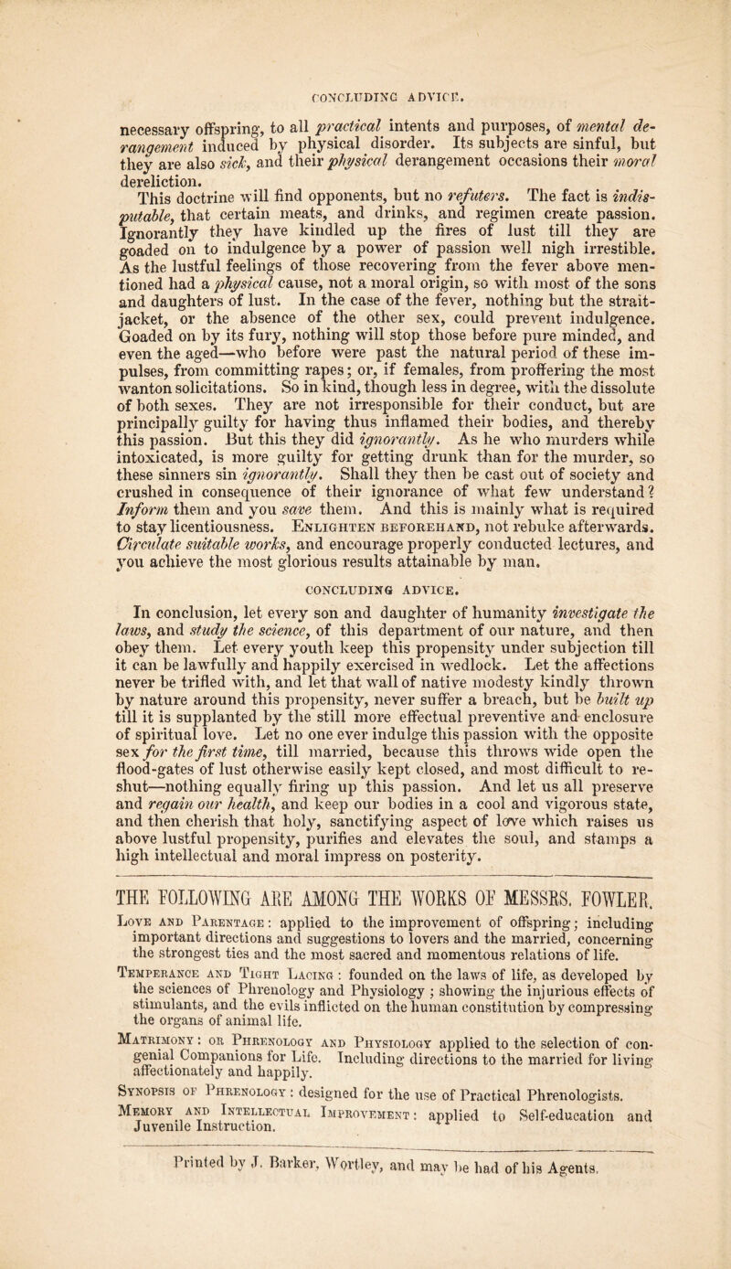 CONCLUDING ADVICE. necessary offspring, to all practical intents and purposes, of mental de- rangement induced by physical disorder. Its subjects are sinful, but they are also sick, and their physical derangement occasions their moral dereliction. This doctrine will find opponents, but no refuters. The fact is indis- putable, that certain meats, and drinks, and regimen create passion. Ignorantly they have kindled up the fires of lust till they are goaded on to indulgence by a power of passion well nigh irrestible. As the lustful feelings of those recovering from the fever above men- tioned had a physical cause, not a moral origin, so with most of the sons and daughters of lust. In the case of the fever, nothing but the strait- jacket, or the absence of the other sex, could prevent indulgence. Goaded on by its fury, nothing will stop those before pure minded, and even the aged—who before were past the natural period of these im- pulses, from committing rapes; or, if females, from proffering the most wanton solicitations. So in kind, though less in degree, with the dissolute of both sexes. They are not irresponsible for their conduct, but are principally^ guilty for having thus inflamed their bodies, and thereby this passion. But this they did ignorantly. As he who murders while intoxicated, is more guilty for getting drunk than for the murder, so these sinners sin ignorantly. Shall they then be cast out of society and crushed in consequence of their ignorance of what few understand ? Inform them and you save them. And this is mainly what is required to stay licentiousness. Enlighten beforehand, not rebuke afterwards. Circiilate suitable works, and encourage properly conducted lectures, and you achieve the most glorious results attainable by man. CONCLUDING ADVICE. In conclusion, let every son and daughter of humanity investigate the laws, and study the science, of this department of our nature, and then obey them. Let every youth keep this propensity under subjection till it can be lawfully and happily exercised in wedlock. Let the affections never be trifled with, and let that wall of native modesty kindly thrown by nature around this propensity, never suffer a breach, but be built up till it is supplanted by the still more effectual preventive and enclosure of spiritual love. Let no one ever indulge this passion with the opposite sex/or the first time, till married, because this throws wide open the flood-gates of lust otherwise easily kept closed, and most difficult to re- shut—nothing equally firing up this passion. And let us all preserve and regain our health, and keep our bodies in a cool and vigorous state, and then cherish that holy, sanctifying aspect of love which raises us above lustful propensity, purifies and elevates the soul, and stamps a high intellectual and moral impress on posterity. THE FOLLOWING ALE AMONG THE WORKS OF MESSRS. FOWLER. Love and Parentage : applied to the improvement of offspring; including important directions and suggestions to lovers and the married, concerning the strongest ties and the most sacred and momentous relations of life. Temperance and Tight Lacing : founded on the laws of life, as developed by the sciences of Phrenology and Physiology ; showing the injurious effects of stimulants, and the evils inflicted on the human constitution by compressing the organs of animal life. Matrimony : or Phrenology and Physiology applied to the selection of con- genial Companions for Life. Including directions to the married for living affectionately and happily. Synopsis of Phrenology : designed for the use of Practical Phrenologists. Memory and Intellectual Improvement: applied to Self-education and Juvenile Instruction. Piinted by J. Barker, Wprtley, and may be had of his Agents,