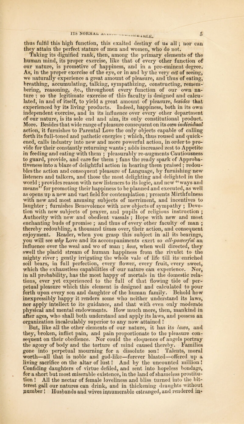 ITS NORMAL avj-j. **tTe iULR. 5 thus fulfil this high function, this exalted destiny of us all; nor can they attain the perfect stature of men and women, who do not. Taking its dignified rank, then, among the primary elements of the human mind, its proper exercise, like that of every other function of our nature, is promotive of happiness, and in a pre-eminent degree. As, in the proper exercise of the eye, or in and by the very act of seeing, we naturally experience a great amount of pleasure, and thus of eating, breathing, accumulating, talking, sympathizing, constructing, remem- bering, reasoning, cSfc., throughout every function of our own na- ture : so the legitimate exercise of this faculty is designed and calcu- lated, in and of itself, to yield a great amount of pleasure, besides that experienced by its living products. Indeed, happiness, both in its own independent exercise, and in its influence over every other department of our nature, is its sole end and aim, its only constitutional product. More. Besides that wide range of pleasure consequent on its own individual action, it furnishes to Parental Love the only objects capable of calling forth its full-toned and pathetic energies ; which, thus roused and quick- ened, calls industry into new and more powerful action, in order to pro- vide for their constantly returning wants; adds increased zest to Appetite in feeding and eating with them ; pleasurably re-augments Cautiousness to guard, provide, and care for them ; fans the ready spark of Approba- tiveness into a blaze of delightful action in hearing them praised ; redou- bles the action and consequent pleasure of Language, by furnishing new listeners and talkers, and those the most delighting and delighted in the world ; provides reason with new listeners to its logic, and new “ ways and means” for promoting their happiness to be planned and executed, as well as opens up a new and vast field for contemplation; presents Mirthfulness with new and most amusing subjects of merriment, and incentives to laughter ; furnishes Benevolence with new objects of sympathy ; Devo- tion with new subjects of prayer, and pupils of religious instruction ; Authority with new and obedient vassals ; Hope with new and most enchanting buds of promise ; and thus of every other faculty of man ; thereby redoubling, a thousand times over, their action, and consequent enjoyment. Reader, when you grasp this subject in all its bearings, you will see why Love and its accompaniments exert so all-powerful an influence over the weal and wo of man ; how, when well directed, they swell the placid stream of human happiness from the rivulet to the mighty river ; gently irrigating the whole vale of life till its enriched soil bears, in full perfection, every flower, every fruit, every sweet, which the exhaustless capabilities of our nature can experience. Nor, in all probability, has the most happy of mortals in the domestic rela- tions, ever yet experienced to the full of that flowing tide of per- petual pleasure which this element is designed and calculated to pour forth upon every son and daughter of the human family. Behold how inexpressibly happy it renders some who neither understand its laws, nor apply intellect to its guidance, and that with even only moderate physical and mental endowments. How much more, then, mankind in after ages, who shall both understand and apply its laws, and possess an organization incalculably superior to any now attained ! But, like all the other elements of our nature, it has its laws, and they, broken, inflict pain, and pain proportionate to the pleasure con- sequent on their obedience. Nor could the eloquence of angels portray the agony of body and the torture of mind caused thereby. Families gone into perpetual mourning for a dissolute son! Talents, moral worth—all that is noble and god-like—forever blasted—offered up a living sacrifice on the altar of lust! And by the uncounted million ! Confiding daughters of virtue defiled, and sent into hopeless bondage, for a short but most miserable existence, in the land of shameless prostitu- tion ! All the nectar of female loveliness and bliss turned into the bit- terest gall our natures can drink, and in thickening draughts without Humber ! Husbands and wives innumerable estranged, and rendered in-