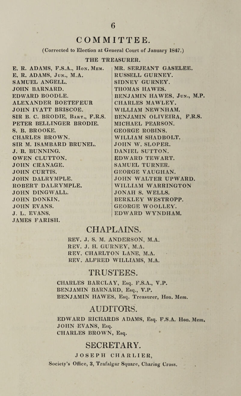COMMITTEE. (Corrected to Election at General Court of January 1847.) THE TREASURER. E. R. ADAMS, F.S.A., Hon. Mem. E. R. ADAMS, JuN., M.A. SAMUEL ANGELL. JOHN BARNARD. EDWARD BOODLE. ALEXANDER BOETEFEUR JOHN IVATT BRISCOE. SIR B. C. BRODIE, Bart., F.R.S. PETER BELLINGER BRODIE. S. B. BROOKE. CHARLES BROWN. SIR M. ISAMBARD BRUNEL. J. B. BUNNING. OWEN CLUTTON. JOHN CRANAGE. JOHN CURTIS. JOHN DALRYMPLE. ROBERT DALRYMPLE. JOHN DINGWALL. JOHN DONKIN. JOHN EVANS. J. L. EVANS. JAMES PARISH. MR. SERJEANT GASELEE. RUSSELL GURNEY. SIDNEY GURNEY. THOMAS HAWES. BENJAMIN HAWES, Jun., M.P CHARLES MAWLEY. WILLIAM NEWNHAM. BENJAMIN OLIVEIRA, F.R.S. MICHAEL PEARSON. GEORGE ROBINS. WILLIAM SHADBOLT. JOHN W. SLOPER. DANIEL SUTTON. EDWARD TEW ART. SAMUEL TURNER. GEORGE VAUGHAN. JOHN WALTER UPWARD. WILLIAM WARRINGTON JONAH S. WELLS. BERKLEY WESTROPP. GEORGE WOOLLEY. EDWARD WYNDHAM. CHAPLAINS REV. J. S. M. ANDERSON, M.A. REV. J. H. GURNEY, M.A. REV. CHARLTON LANE, M.A. REV. ALFRED WILLIAMS, M.A. TRUSTEES. CHARLES BARCLAY, Esq. F.S.A., V.P. BENJAMIN BARNARD, Esq., V.P. BENJAMIN HAWES, Esq. Treasurer, Hon. Mem. AUDITOHS. EDWARD RICHARDS ADAMS, Esq. F.S.A. Hon. Mem. JOHN EVANS, Esq. CHARLES BROWN, Esq. SECRETARY. JOSEPH CHAR L IE R, Society’s Office, .3, Trafalgar Square, Charing Cross.