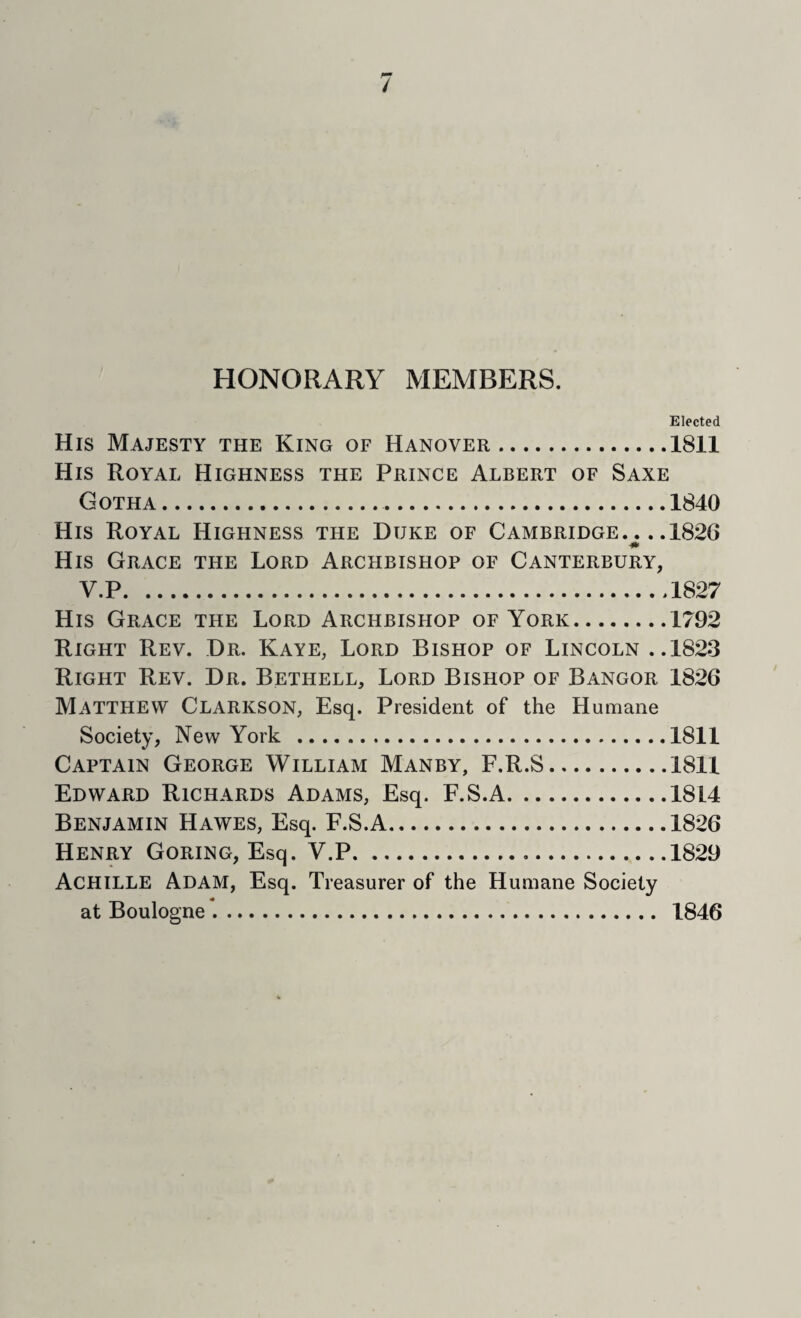 / HONORARY MEMBERS. Elected His Majesty the King of Hanover.1811 His Royal Highness the Prince Albert of Saxe Gotha. 1840 His Royal Highness the Duke of Cambridge. .. .1826 His Grace the Lord Archbishop of Canterbury, V.P.1827 His Grace the Lord Archbishop of York.1792 Right Rev. Dr. Kaye, Lord Bishop of Lincoln ..1823 Right Rev. Dr. Bethell, Lord Bishop of Bangor 1826 Matthew Clarkson, Esq. President of the Humane Society, New York .1811 Captain George William Manby, F.R.S.1811 Edward Richards Adams, Esq. F.S.A.1814 Benjamin Hawes, Esq. F.S.A.1826 Henry Goring, Esq. V.P.1829 Achille Adam, Esq. Treasurer of the Humane Society at Boulogne *.. 1846