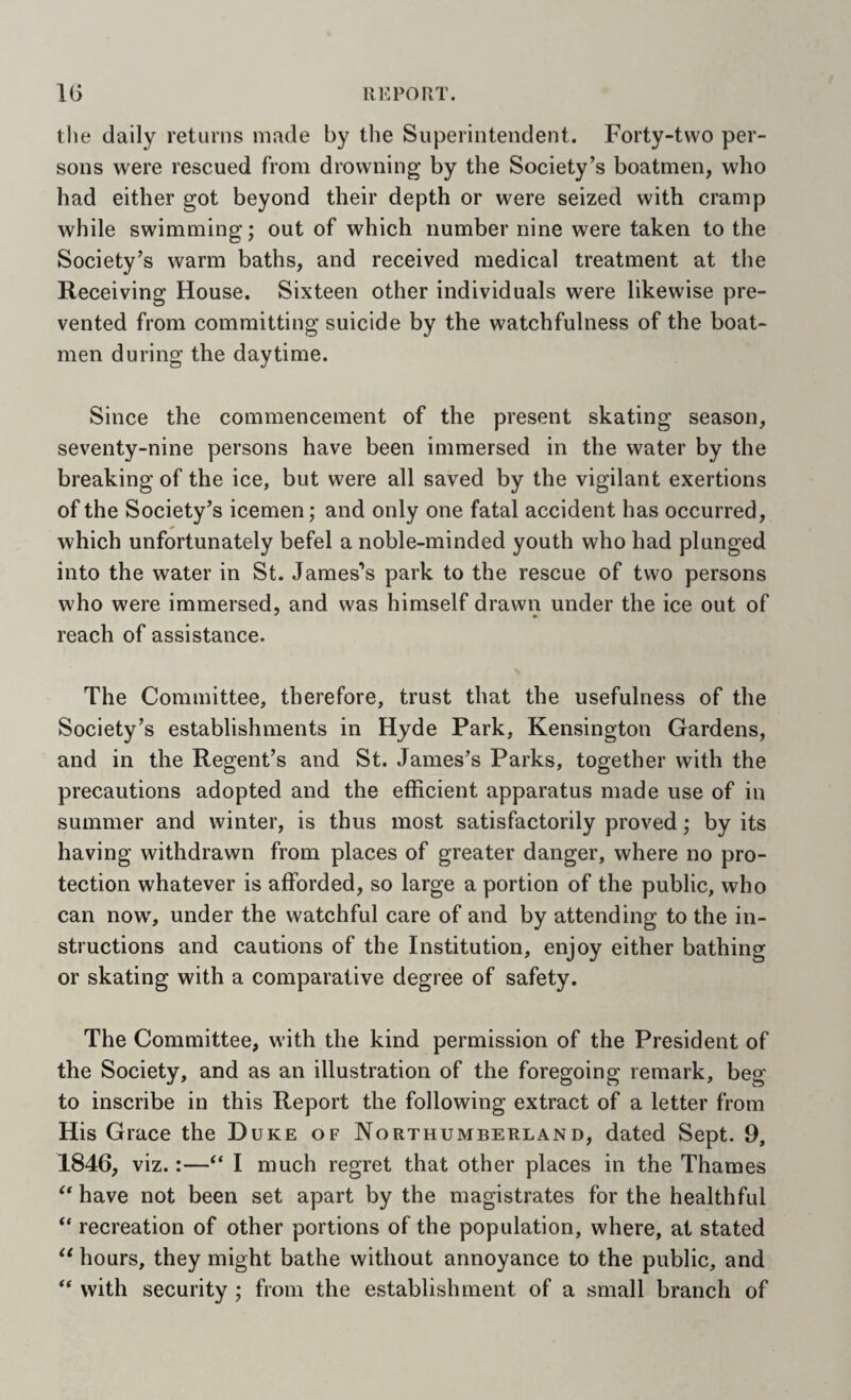 IG UK PORT. the daily returns made by the Superintendent. Forty-two per¬ sons were rescued from drowning by the Society’s boatmen, who had either got beyond their depth or were seized with cramp while swimming; out of which number nine were taken to the Society’s warm baths, and received medical treatment at the Receiving House. Sixteen other individuals were likewise pre¬ vented from committing suicide by the watchfulness of the boat¬ men during the daytime. Since the commencement of the present skating season, seventy-nine persons have been immersed in the water by the breaking of the ice, but were all saved by the vigilant exertions of the Society’s icemen; and only one fatal accident has occurred, which unfortunately befel a noble-minded youth who had plunged into the water in St. James's park to the rescue of two persons who were immersed, and was himself drawn under the ice out of reach of assistance. \ The Committee, therefore, trust that the usefulness of the Society’s establishments in Hyde Park, Kensington Gardens, and in the Regent’s and St. James's Parks, together with the precautions adopted and the efficient apparatus made use of in summer and winter, is thus most satisfactorily proved; by its having withdrawn from places of greater danger, where no pro¬ tection whatever is afforded, so large a portion of the public, who can now, under the watchful care of and by attending to the in¬ structions and cautions of the Institution, enjoy either bathing or skating with a comparative degree of safety. The Committee, with the kind permission of the President of the Society, and as an illustration of the foregoing remark, beg to inscribe in this Report the following extract of a letter from His Grace the Duke of Northumberland, dated Sept. 9, 1846, viz.:—“ I much regret that other places in the Thames have not been set apart by the magistrates for the healthful “ recreation of other portions of the population, where, at stated hours, they might bathe without annoyance to the public, and ‘‘ with security ; from the establishment of a small branch of