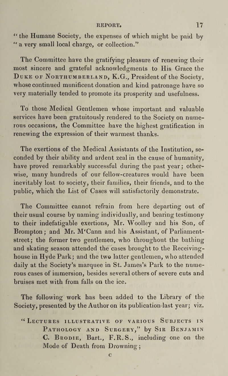 the Humane Society, the expenses of which might be paid by a very small local charge, or collection.’^ The Committee have the gratifying pleasure of renewing their most sincere and grateful acknowledgments to His Grace the D UKE OF Northumberland, K.G., President of the Society, whose continued munificent donation and kind patronage have so very materially tended to promote its prosperity and usefulness. To those Medical Gentlemen whose important and valuable services have been gratuitously rendered to the Society on nume¬ rous occasions, the Committee have the highest gratification in renewing the expression of their warmest thanks. The exertions of the Medical Assistants of the Institution, se¬ conded by their ability and ardent zeal in the cause of humanity, have proved remarkably successful during the past year; other¬ wise, many hundreds of our fellow-creatures would have been inevitably lost to society, their families, their friends, and to the public, which the List of Cases will satisfactorily demonstrate. The Committee cannot refrain from here departing out of their usual course by naming individually, and bearing testimony to their indefatigable exertions, Mr. Woolley and his Son, of Brompton; and Mr. M‘Cann and his Assistant, of Parliament- street; the former two gentlemen, who throughout the bathing and skating season attended the cases brought to the Receiving- house in Hyde Park; and the two latter gentlemen, who attended daily at the Society’s marquee in St. James’s Park to the nume¬ rous cases of immersion, besides several others of severe cuts and bruises met with from falls on the ice. The following work has been added to the Library of the Society, presented by the Author on its publication last year; viz. “Lectures illustrative of various Subjects in Pathology and Surgery,” by Sir Benjamin C. Brodie, Bart., F.R.S., including one on the Mode of Death from Drowning; c
