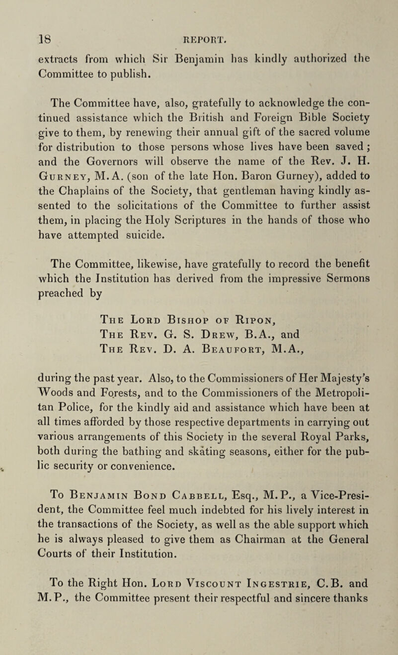 extracts from which Sir Benjamin lias kindly authorized the Committee to publish. The Committee have, also, gratefully to acknowledge the con¬ tinued assistance which the British and Foreign Bible Society give to them, by renewing their annual gift of the sacred volume for distribution to those persons whose lives have been saved ; and the Governors will observe the name of the Bev. J. H. Gurney, M. A. (son of the late Hon. Baron Gurney), added to the Chaplains of the Society, that gentleman having kindly as¬ sented to the solicitations of the Committee to further assist them, in placing the Holy Scriptures in the hands of those who have attempted suicide. The Committee, likewise, have gratefully to record the benefit which the Institution has derived from the impressive Sermons preached by The Lord Bishop of Ripon, The Rev. G. S. Drew, B.A., and The Rev. D. A. Beaufort, M.A., during the past year. Also, to the Commissioners of Her Majesty^s Woods and Forests, and to the Commissioners of the Metropoli¬ tan Police, for the kindly aid and assistance which have been at all times afforded by those respective departments in carrying out various arrangements of this Society in the several Royal Parks, both during the bathing and skating seasons, either for the pub¬ lic security or convenience. To Benjamin Bond Cabbell, Esq., M.P., a Vice-Presi¬ dent, the Committee feel much indebted for his lively interest in the transactions of the Society, as well as the able support which he is always pleased to give them as Chairman at the General Courts of their Institution. To the Right Hon. Lord Viscount Ingestrie, C.B. and M.P., the Committee present their respectful and sincere thanks