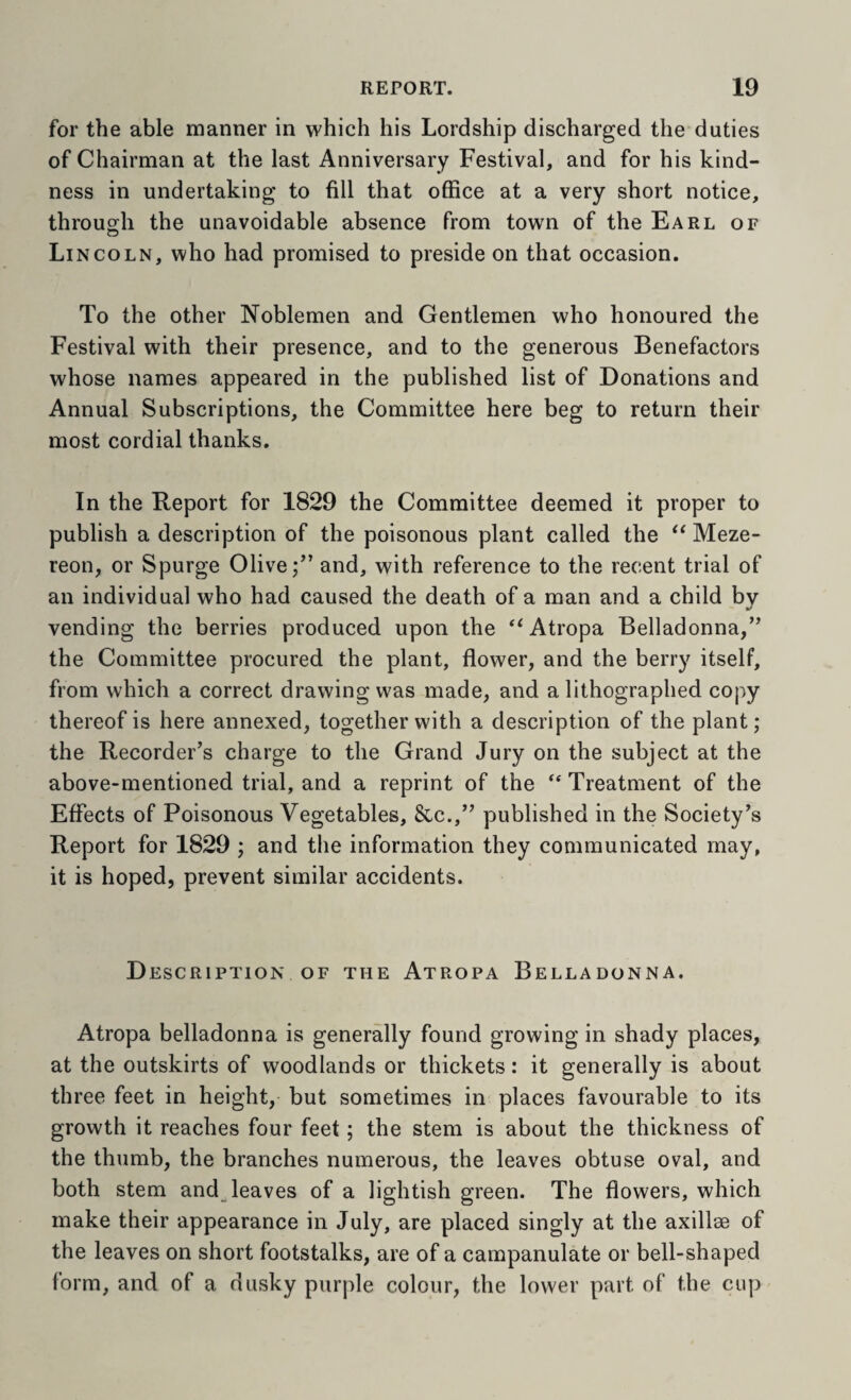 for the able manner in which his Lordship discharged the duties of Chairman at the last Anniversary Festival, and for his kind¬ ness in undertaking to fill that office at a very short notice, through the unavoidable absence from town of the Earl of Li NCOLN, who had promised to preside on that occasion. To the other Noblemen and Gentlemen who honoured the Festival with their presence, and to the generous Benefactors whose names appeared in the published list of Donations and Annual Subscriptions, the Committee here beg to return their most cordial thanks. In the Report for 1829 the Committee deemed it proper to publish a description of the poisonous plant called the Meze- reon, or Spurge Olive;” and, with reference to the recent trial of an individual who had caused the death of a man and a child bv vending the berries produced upon the ‘^Atropa Belladonna,” the Committee procured the plant, flower, and the berry itself, from which a correct drawing was made, and a lithographed copy thereof is here annexed, together with a description of the plant; the Recorder’s charge to the Grand Jury on the subject at the above-mentioned trial, and a reprint of the ‘‘ Treatment of the Effects of Poisonous Vegetables, &c.,” published in the Society’s Report for 1829 ; and the information they communicated may, it is hoped, prevent similar accidents. Description OF the Atropa Belladonna. Atropa belladonna is generffily found growing in shady places, at the outskirts of woodlands or thickets: it generally is about three feet in height, but sometimes in places favourable to its growth it reaches four feet; the stem is about the thickness of the thumb, the branches numerous, the leaves obtuse oval, and both stem and leaves of a lightish green. The flowers, which make their appearance in July, are placed singly at the axillae of the leaves on short footstalks, are of a campanulate or bell-shaped form, and of a dusky purple colour, the lower part of the cup
