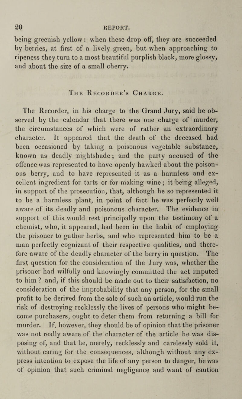 being greenish yellow: when these drop off’, they are succeeded by berries, at first of a lively green, but when approaching to ripeness they turn to a most beautiful purplish black, more glossy, and about the size of a small cherry. The Recorder’s Charge. The Recorder, in his charge to the Grand Jury, said he ob¬ served by the calendar that there was one charge of murder, the circumstances of which were of rather an extraordinary character. It appeared that the death of the deceased had been occasioned by taking a poisonous vegetable substance, known as deadly nightshade; and the party accused of the offence was represented to have openly hawked about the poison¬ ous berry, and to have represented it as a harmless and ex¬ cellent ingredient for tarts or for making wine; it being alleged, in support of the prosecution, that, although he so represented it to be a harmless plant, in point of fact he was perfectly well aware of its deadly and poisonous character. The evidence in support of this would rest principally upon the testimony of a chemist, who, it appeared, had been in the habit of employing the prisoner to gather herbs, and who represented him to be a man perfectly cognizant of their respective qualities, and there¬ fore aware of the deadly character of the berry in question. The first question for the consideration of the Jury was, whether the prisoner had wilfully and knowingly committed the act imputed to him ? and, if this should be made out to their satisfaction, no consideration of the improbability that any person, for the small profit to be derived from the sale of such an article, would run the risk of destroying recklessly the lives of persons who might be¬ come purchasers, ought to deter them from returning a bill for murder. If, however, they should be of opinion that the prisoner was not really aware of the character of the article he was dis¬ posing of, and that he, merely, recklessly and carelessly sold it, without caring for the consequences, although without any ex¬ press intention to expose the life of any person to danger, he was of opinion that such criminal negligence and want of caution