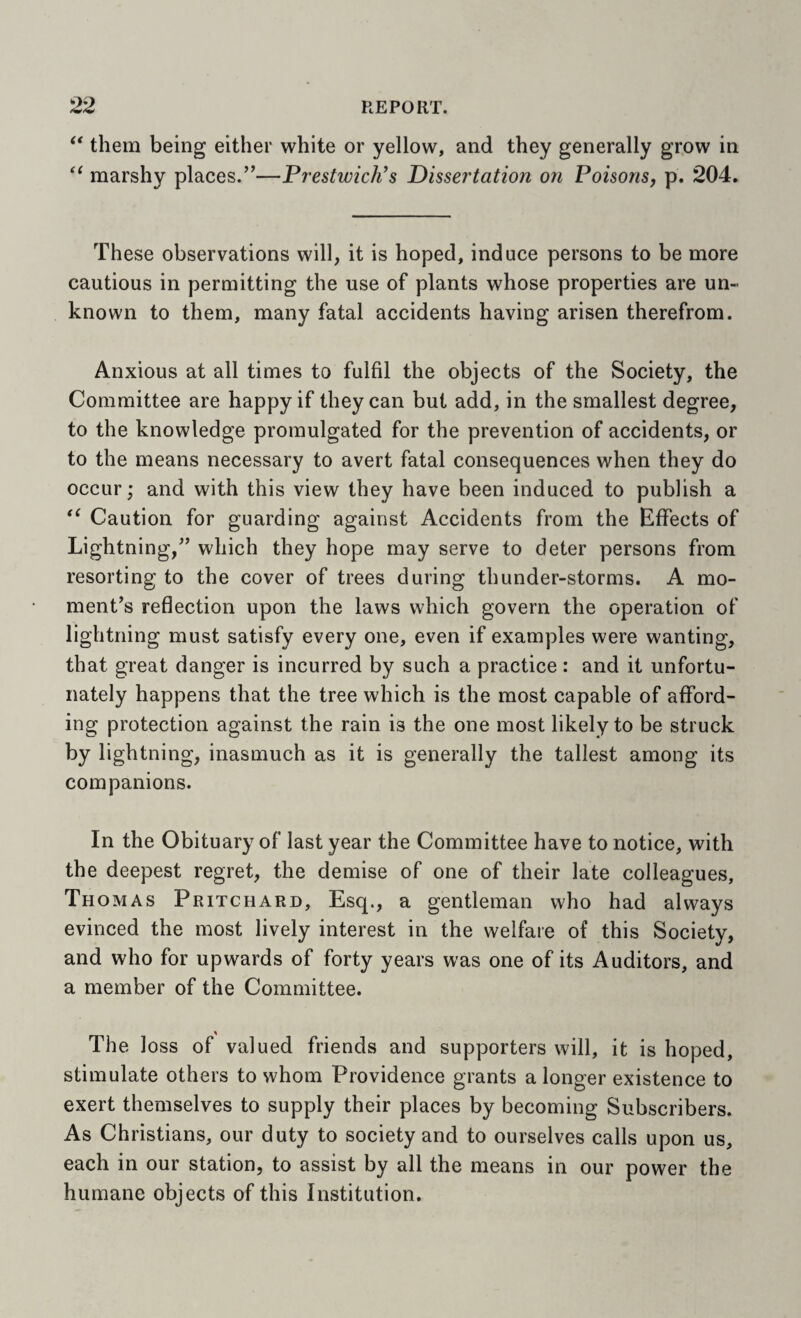 them being either white or yellow, and they generally grow in marshy places.”—Prestwick's Dissertation on Poisons, p. 204. These observations will, it is hoped, induce persons to be more cautious in permitting the use of plants whose properties are un¬ known to them, many fatal accidents having arisen therefrom. Anxious at all times to fulfil the objects of the Society, the Committee are happy if they can but add, in the smallest degree, to the knowledge promulgated for the prevention of accidents, or to the means necessary to avert fatal consequences when they do occur; and with this view they have been induced to publish a Caution for guarding against Accidents from the Effects of Lightning,” which they hope may serve to deter persons from resorting to the cover of trees during thunder-storms. A mo¬ ment’s reflection upon the laws which govern the operation of lightning must satisfy every one, even if examples were wanting, that great danger is incurred by such a practice : and it unfortu¬ nately happens that the tree which is the most capable of afford¬ ing protection against the rain is the one most likely to be struck by lightning, inasmuch as it is generally the tallest among its companions. In the Obituary of last year the Committee have to notice, with the deepest regret, the demise of one of their late colleagues, Th OMAs Pritchard, Esq., a gentleman who had always evinced the most lively interest in the welfare of this Society, and who for upwards of forty years was one of its Auditors, and a member of the Committee. The loss of valued friends and supporters will, it is hoped, stimulate others to whom Providence grants a longer existence to exert themselves to supply their places by becoming Subscribers. As Christians, our duty to society and to ourselves calls upon us, each in our station, to assist by all the means in our power the humane objects of this Institution.