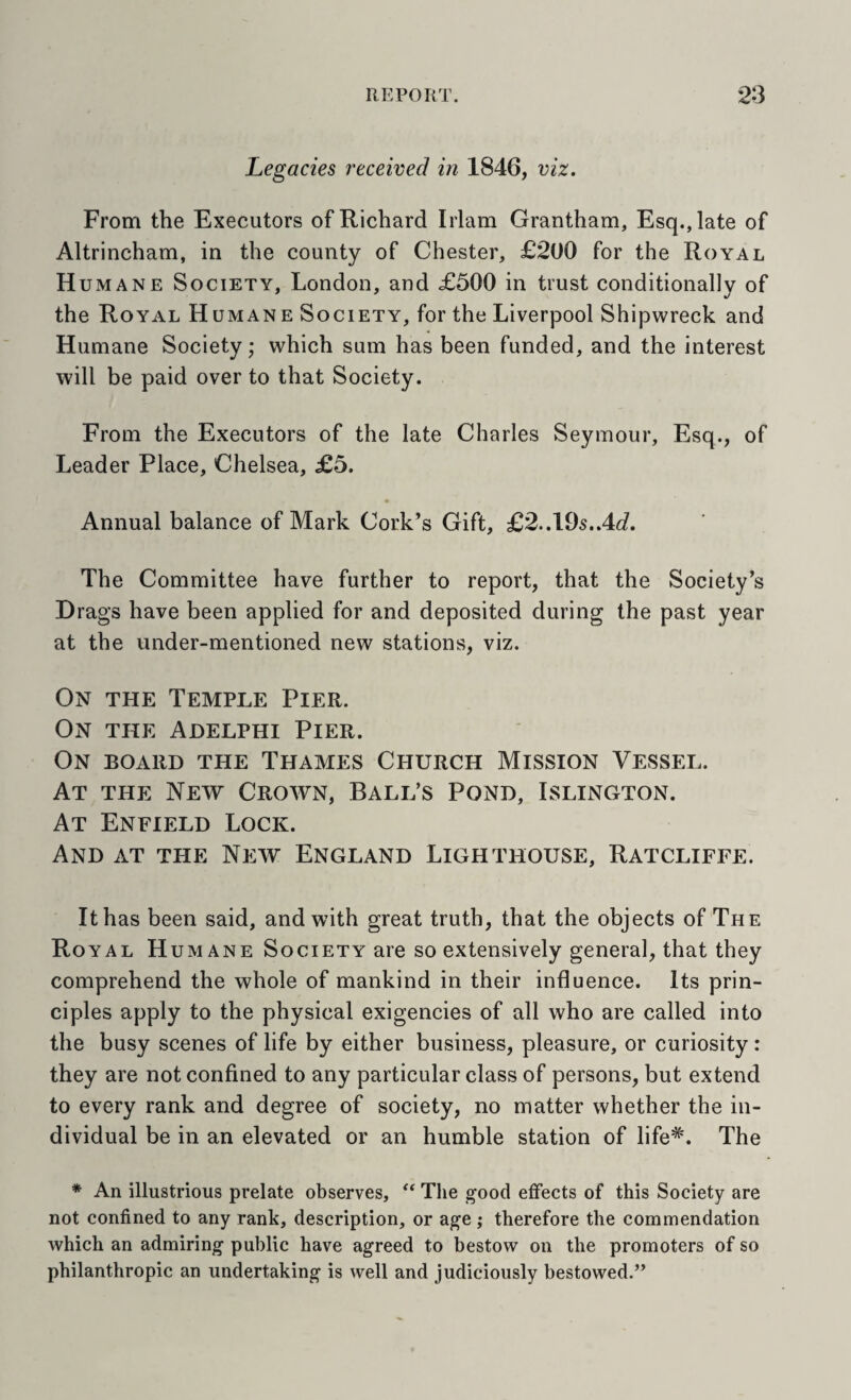 Legacies received in 1846, viz. From the Executors of Richard Irlam Grantham, Esq., late of Altrincham, in the county of Chester, £200 for the Royal Humane Society, London, and £500 in trust conditionally of the Royal Humane Society, for the Liverpool Shipwreck and Humane Society; which sum has been funded, and the interest will be paid over to that Society. From the Executors of the late Charles Seymour, Esq., of Leader Place, Chelsea, £5. Annual balance of Mark Cork’s Gift, £2..195..4J. The Committee have further to report, that the Society’s Drags have been applied for and deposited during the past year at the under-mentioned new stations, viz. On the Temple Pier. On the Adelphi Pier. On board the Thames Church Mission Vessel. At the New Crown, Ball’s Pond, Islington. At Enfield Lock. And at the New England Lighthouse, Ratcliffe. It has been said, and with great truth, that the objects of The Royal Humane Society are so extensively general, that they comprehend the whole of mankind in their influence. Its prin¬ ciples apply to the physical exigencies of all who are called into the busy scenes of life by either business, pleasure, or curiosity: they are not confined to any particular class of persons, but extend to every rank and degree of society, no matter whether the in¬ dividual be in an elevated or an humble station of life*. The * An illustrious prelate observes, The good effects of this Society are not confined to any rank, description, or age ; therefore the commendation which an admiring public have agreed to bestow on the promoters of so philanthropic an undertaking is well and judiciously bestowed.”