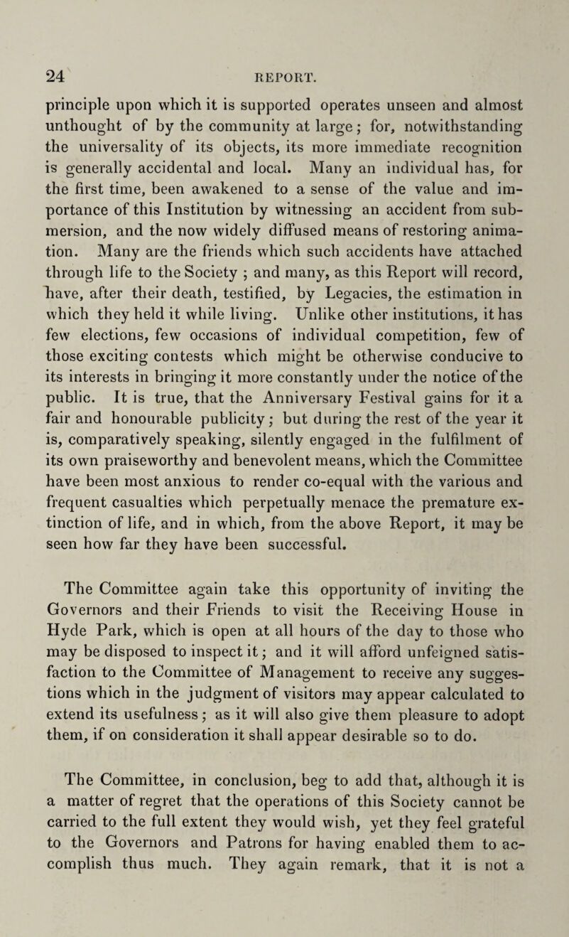principle upon which it is supported operates unseen and almost unthought of by the community at large; for, notwithstanding the universality of its objects, its more immediate recognition is generally accidental and local. Many an individual has, for the first time, been awakened to a sense of the value and im¬ portance of this Institution by witnessing an accident from sub¬ mersion, and the now widely diffused means of restoring anima¬ tion. Many are the friends which such accidents have attached through life to the Society ; and many, as this Report will record, have, after their death, testified, by Legacies, the estimation in which they held it while living. Unlike other institutions, it has few elections, few occasions of individual competition, few of those exciting contests which might be otherwise conducive to its interests in bringing it more constantly under the notice of the public. It is true, that the Anniversary Festival gains for it a fair and honourable publicity; but during the rest of the year it is, comparatively speaking, silently engaged in the fulfilment of its own praiseworthy and benevolent means, which the Committee have been most anxious to render co-equal with the various and frequent casualties which perpetually menace the premature ex¬ tinction of life, and in which, from the above Report, it may be seen how far they have been successful. The Committee again take this opportunity of inviting the Governors and their Friends to visit the Receiving House in Hyde Park, which is open at all hours of the day to those who may be disposed to inspect it; and it will afford unfeigned satis¬ faction to the Committee of Management to receive any sugges¬ tions which in the judgment of visitors may appear calculated to extend its usefulness; as it will also give them pleasure to adopt them, if on consideration it shall appear desirable so to do. The Committee, in conclusion, beg to add that, although it is a matter of regret that the operations of this Society cannot be carried to the full extent they would wish, yet they feel grateful to the Governors and Patrons for having enabled them to ac¬ complish thus much. They again remark, that it is not a