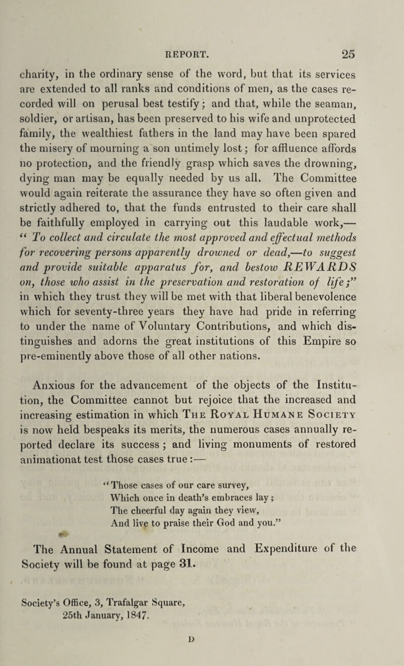 charity, in the ordinary sense of the word, but that its services are extended to all ranks and conditions of men, as the cases re¬ corded will on perusal best testify; and that, while the seaman, soldier, or artisan, has been preserved to his wife and unprotected family, the wealthiest fathers in the land may have been spared the misery of mourning a son untimely lost; for affluence affords no protection, and the friendly grasp which saves the drowning, dying man may be equally needed by us all. The Committee would again reiterate the assurance they have so often given and strictly adhered to, that the funds entrusted to their care shall be faithfully employed in carrying out this laudable work,— ** To collect and circulate the most approved and effectual methods for recovering persons apparently drowned or dead,—to suggest and provide suitable apparatus for, and bestow REWARDS oUf those who assist in the preservation and restoration of life ff in which they trust they will be met with that liberal benevolence which for seventy-three years they have had pride in referring to under the name of Voluntary Contributions, and which dis¬ tinguishes and adorns the great institutions of this Empire so pre-eminently above those of all other nations. Anxious for the advancement of the objects of the Institu¬ tion, the Committee cannot but rejoice that the increased and increasing estimation in which The Royal Humane Society is now held bespeaks its merits, the numerous cases annually re¬ ported declare its success ; and living monuments of restored anirnationat test those cases true:— ‘‘Those cases of our care survey. Which once in death’s embraces lay; The cheerful day again they view. And live to praise their God and you.” The Annual Statement of Income and Expenditure of the Society will be found at page 31. Society’s Office, 3, Trafalgar Square, 25th January, 1847. D