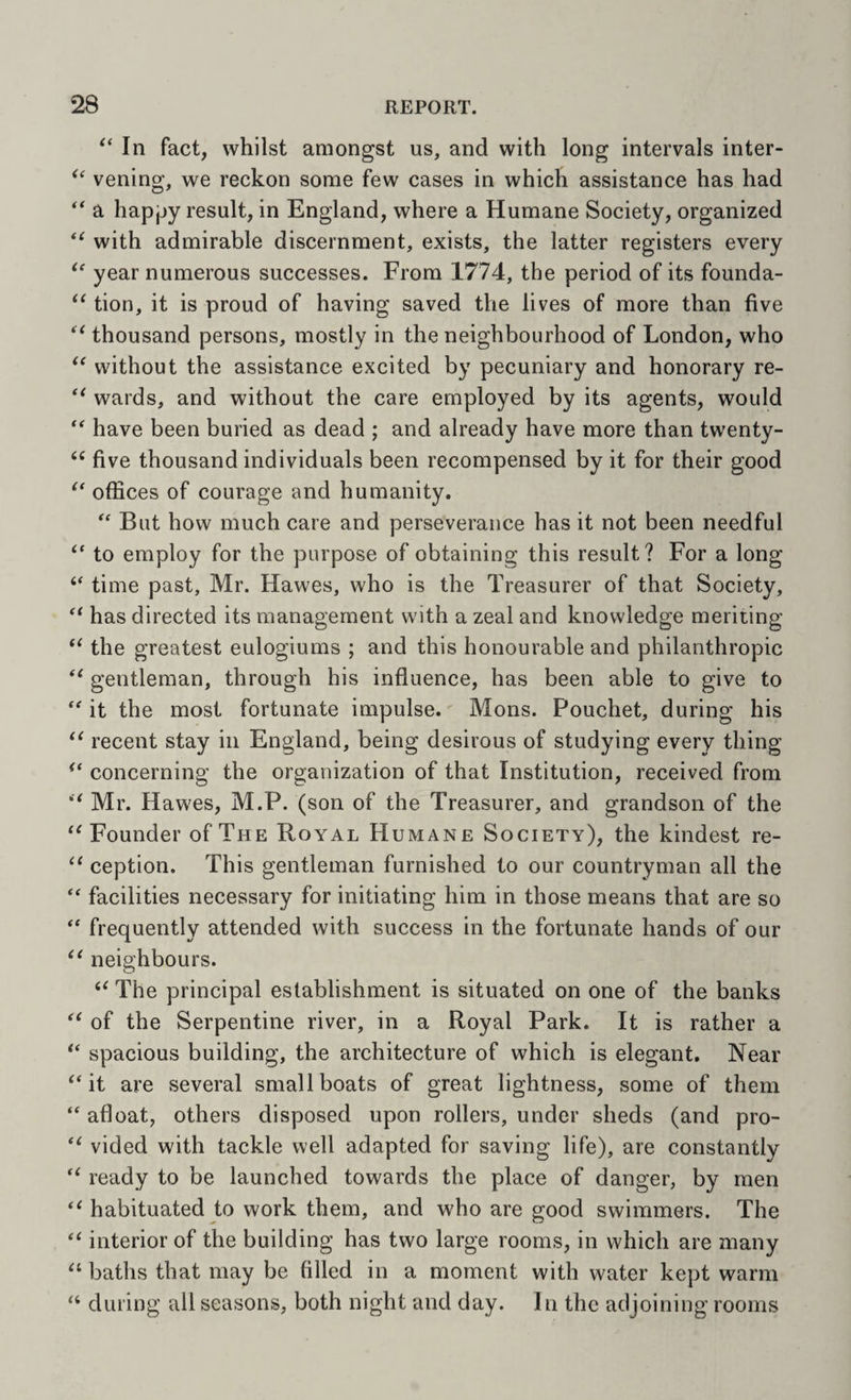 '‘In fact, whilst amongst us, and with long intervals inter- vening, we reckon some few cases in which assistance has had “ a hapjjy result, in England, where a Humane Society, organized with admirable discernment, exists, the latter registers every  year numerous successes. From 1774, the period of its foimda-  tion, it is proud of having saved the lives of more than five  thousand persons, mostly in the neighbourhood of London, who  without the assistance excited by pecuniary and honorary re- wards, and without the care employed by its agents, would “ have been buried as dead ; and already have more than twenty-  five thousand individuals been recompensed by it for their good offices of courage and humanity. “ But how much care and perseverance has it not been needful “ to employ for the purpose of obtaining this result? For a long “ time past, Mr. Hawes, who is the Treasurer of that Society,  has directed its management with a zeal and knowledge meriting  the greatest eulogiums ; and this honourable and philanthropic  gentleman, through his influence, has been able to give to “ it the most fortunate impulse. Mons. Pouchet, during his  recent stay in England, being desirous of studying every thing concerning the organization of that Institution, received from Mr. Hawes, M.P. (son of the Treasurer, and grandson of the Founder of The Royal Humane Society), the kindest re-  ception. This gentleman furnished to our countryman all the “ facilities necessary for initiating him in those means that are so “ frequently attended with success in the fortunate hands of our  neighbours.  The principal establishment is situated on one of the banks  of the Serpentine river, in a Royal Park. It is rather a  spacious building, the architecture of which is elegant. Near it are several small boats of great lightness, some of them  afloat, others disposed upon rollers, under sheds (and pro-  vided with tackle well adapted for saving life), are constantly ready to be launched towards the place of danger, by men  habituated to work them, and who are good swimmers. The  interior of the building has two large rooms, in which are many  baths that may be filled in a moment with water kept warm “ during all seasons, both night and day. In the adjoining rooms