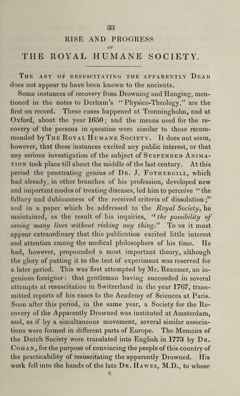RISE AND PROGRESS OP TPIE ROYAL HUMANE SOCIETY. The art of resuscitating the apparently Dead does not appear to have been known to the ancients. Some instances of recovery from Drowning and Hanging;, men¬ tioned in the notes to Derham’s  Physico-Theology,’’ are the first on record. These cases happened at Tronningholm, and at Oxford, about the year 1650; and the means used for the re¬ covery of the persons in question were similar to those recom¬ mended by The Royal Humane Society. It does not seem, however, that these instances excited any public interest, or that any serious investigation of the subject of Suspended Anima¬ tion took place till about the middle of the last century. At this period the penetrating genius of Dr. J. Fothergill, which had already, in other branches of his profession, developed new and important modes of treating diseases, led him to perceive the fallacy and dubiousness of the received criteria of dissolution;” and in a paper which he addressed to the Royal Society^ he maintained, as the result of his inquiries, '' the possibility of saving many lives without risking any thing,^^ To us it must appear extraordinary that this publication excited little interest and attention among the medical philosophers of his time. He had, however, propounded a most important theory, although the glory of putting it to the test of experiment was reserved for a later period. This was first attempted by Mr. Reaumer, an in¬ genious foreigner : that gentleman having succeeded in several attempts at resuscitation in Switzerland in the year 1767, trans¬ mitted reports of his cases to the Academy of Sciences at Paris. Soon after this period, in the same year, a Society for the Re¬ covery of the Apparently Drowned was instituted at Amsterdam, and, as if by a simultaneous movement, several similar associa¬ tions were formed in different parts of Europe. The Memoirs of the Dutch Society were translated into English in 1773 by Dr. Cogan, for the purpose of convincing the people of this country of the practicability of resuscitating the apparently Drowned. His work fell into the hands of the late Dr. Hawes, M.D., to whose
