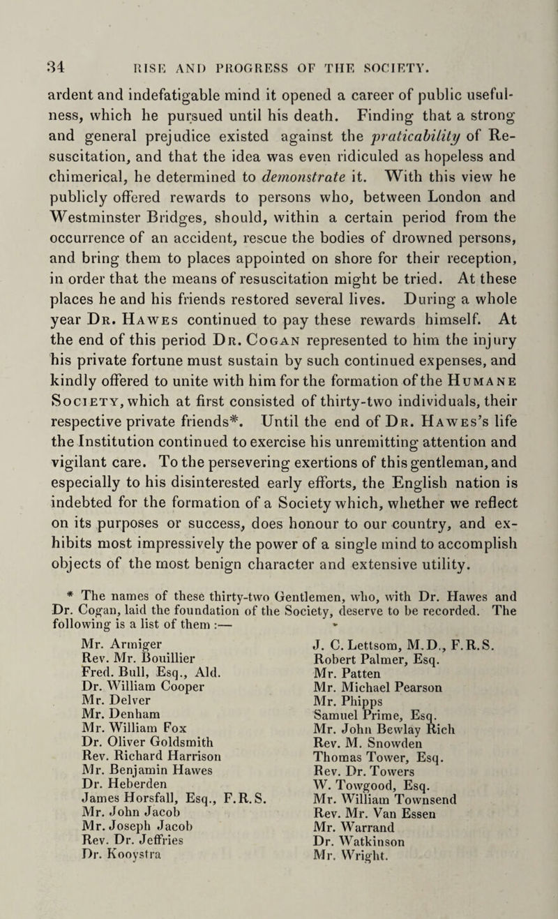 :34 RlSr: AND PROGRESS OF THE SOCIETY. ardent and indefatigable mind it opened a career of public useful¬ ness, which he pursued until his death. Finding that a strong and general prejudice existed against the praticabilily of Re¬ suscitation, and that the idea was even ridiculed as hopeless and chimerical, he determined to demonstrate it. With this view he publicly offered rewards to persons who, between London and Westminster Bridges, should, within a certain period from the occurrence of an accident, rescue the bodies of drowned persons, and bring them to places appointed on shore for their reception, in order that the means of resuscitation might be tried. At these places he and his friends restored several lives. During a whole year Dr. Hawes continued to pay these rewards himself. At the end of this period Dr. Cogan represented to him the injury his private fortune must sustain by such continued expenses, and kindly offered to unite with him for the formation of the Humane Society, which at first consisted of thirty-two individuals, their respective private friends*. Until the end of Dr. Hawes’s life the Institution continued to exercise his unremitting attention and vigilant care. To the persevering exertions of this gentleman, and especially to his disinterested early efforts, the English nation is indebted for the formation of a Society which, whether we reflect on its purposes or success, does honour to our country, and ex¬ hibits most impressively the power of a single mind to accomplish objects of the most benign character and extensive utility. * The names of these thirty-two Gentlemen, who, with Dr. Hawes and Dr. Co^an, laid the foundation of the Society, deserve to be recorded. The following is a list of them :— Mr. Armiger Rev. Mr. Boiiillier Fred. Bull, Esq., Aid. Dr. William Cooper Mr. Delver Mr. Denham Mr. William Fox Dr. Oliver Goldsmith Rev. Richard Harrison Mr. Benjamin Hawes Dr. Heberden James Horsfall, Esq., F. R. S. Mr. John Jacob Mr. Joseph Jacob Rev. Dr. Jeffries Dr. Kooystra J. C. Lettsom, M.D., F.R.S. Robert Palmer, Esq. Mr. Patten Mr. Michael Pearson Mr. Phipps Samuel Prime, Esq. Mr. John Bewlay Rich Rev. M. Snowden Thomas Tower, Esq. Rev. Dr. Towers W. Towgood, Esq. Mr. William Townsend Rev. Mr. Van Essen Mr. Warrand Dr. Watkinson Mr. Wright.