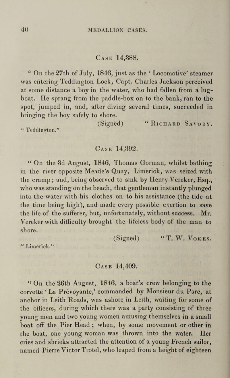 Case 14,388. Oil the 27tli of July, 1846, just as the ‘ Locomotive’ steamer was entering Teddington Lock, Capt. Charles Jackson perceived at some distance a boy in the water, who had fallen from a lug- boat. He sprang from the paddle-box on to the bank, ran to the spot, jumped in, and, after diving several times, succeeded in bringing the boy safely to shore. (Signed) ^Richard Savory. ‘‘ Teddino’ton.” Case 14,392. “ On the 3d August, 1846, Thomas Gorman, whilst bathing in the river opposite Meade’s Quay, Limerick, was seized with the cramp; and, being observed to sink by Henry Vereker, Esq., who was standing on the beach, that gentleman instantly plunged into the water with his clothes on to his assistance (the tide at the time being high), and made every possible exertion to save the life of the sufferer, but, unfortunately, without success. Mr. Vereker with difficulty brought the lifeless body of the man to shore. (Signed) T. W. Vokes. “ Limerick.” Case 14,409. ‘‘ On the 26th August, 1846, a boat’s crew belonging to the corvette ‘ La Prevoyante,’ commanded by Monsieur du Parc, at anchor in Leith Roads, was ashore in Leith, waiting for some of the officers, during which there was a party consisting of three young men and two young women amusing themselves in a small boat off the Pier Head ; when, by some movement or other in the boat, one young woman was thrown into the water. Her cries and shrieks attracted the attention of a young French sailor, named Pierre Victor Trotel, who leaped from a height of eighteen