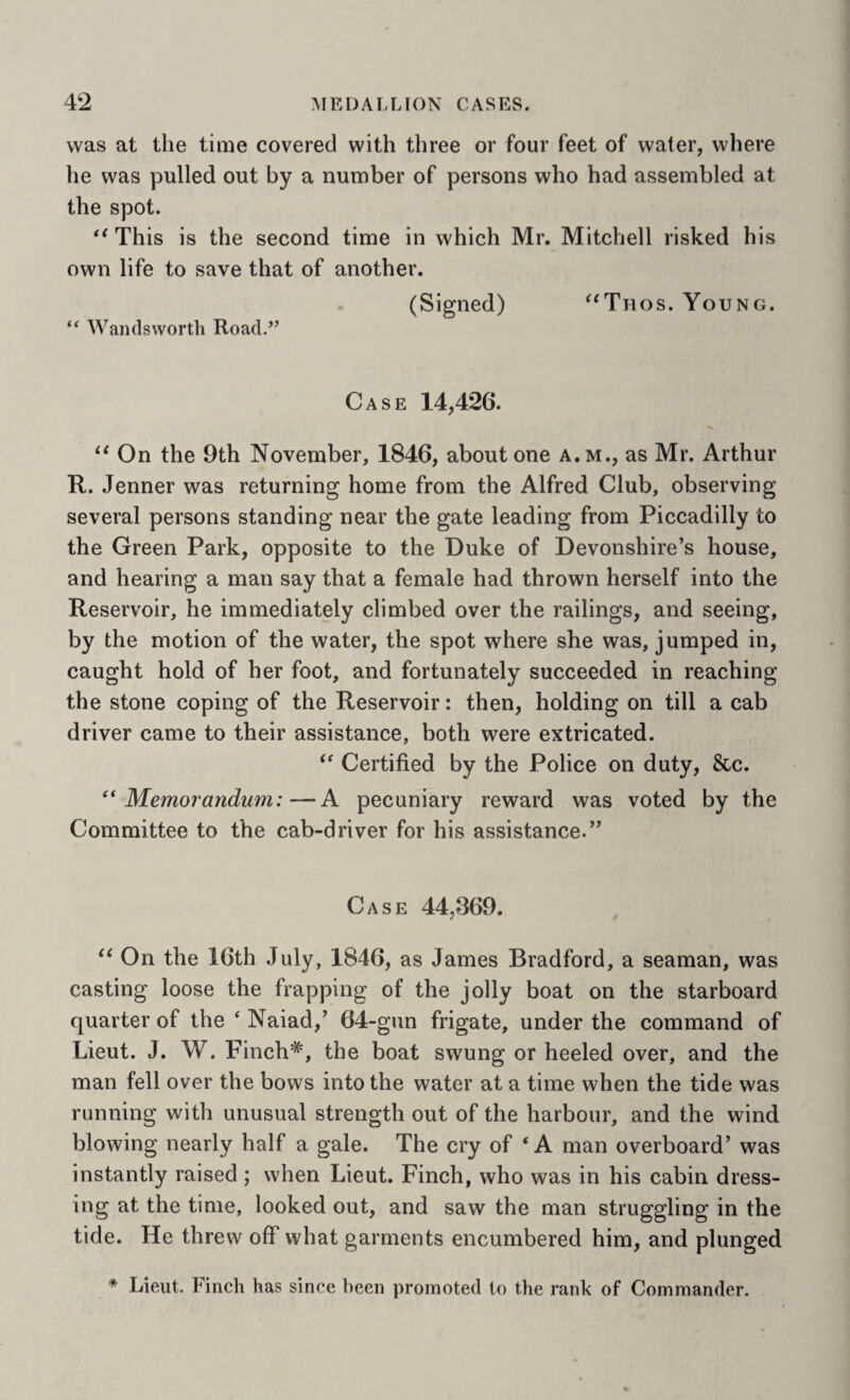 was at the time covered with three or four feet of water, where lie was pulled out by a number of persons who had assembled at the spot. This is the second time in which Mr. Mitchell risked his own life to save that of another. (Signed) “Thos. Young. “ Wandsworth Road.’’ Case 14,426. On the 9th November, 1846, about one a.m., as Mr. Arthur R. Jenner was returning home from the Alfred Club, observing several persons standing near the gate leading from Piccadilly to the Green Park, opposite to the Duke of Devonshire’s house, and hearing a man say that a female had thrown herself into the Reservoir, he immediately climbed over the railings, and seeing, by the motion of the water, the spot where she was, jumped in, caught hold of her foot, and fortunately succeeded in reaching the stone coping of the Reservoir: then, holding on till a cab driver came to their assistance, both were extricated. Certified by the Police on duty, &c. ** Memorandum:—A pecuniary reward was voted by the Committee to the cab-driver for his assistance.” Case 44,369. On the 16th July, 1846, as James Bradford, a seaman, was casting loose the frapping of the jolly boat on the starboard quarter of the ‘ Naiad,’ 64-gun frigate, under the command of Lieut. J. W. Finch*, the boat swung or heeled over, and the man fell over the bows into the water at a time when the tide was running with unusual strength out of the harbour, and the wind blowing nearly half a gale. The cry of ‘A man overboard’ was instantly raised ; when Lieut. Finch, who was in his cabin dress¬ ing at the time, looked out, and saw the man struggling in the tide. He threw off what garments encumbered him, and plunged