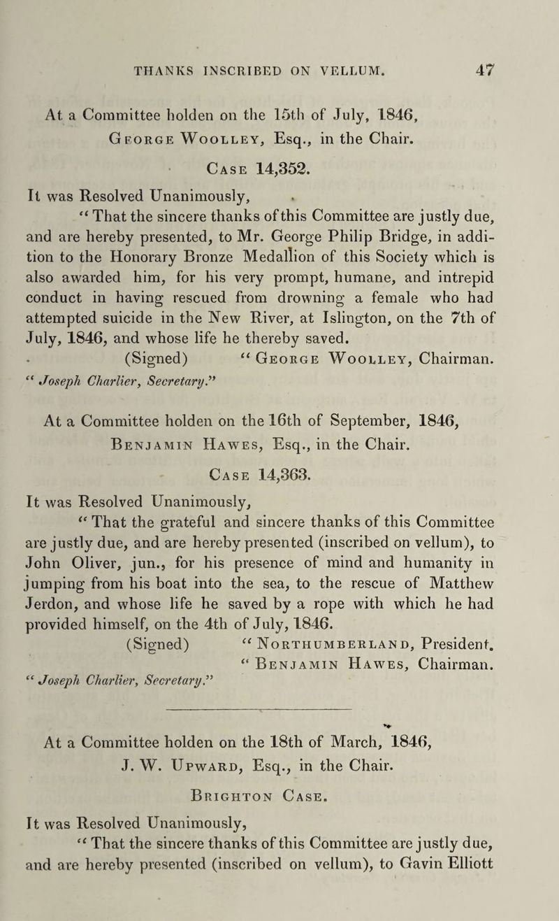At a Committee holden on the 15th of July, 1846, George Woolley, Esq., in the Chair. Case 14,352. It was Resolved Unanimously, That the sincere thanks of this Committee are justly due, and are hereby presented, to Mr. George Philip Bridge, in addi¬ tion to the Honorary Bronze Medallion of this Society which is also awarded him, for his very prompt, humane, and intrepid conduct in having rescued from drowning a female who had attempted suicide in the New River, at Islington, on the 7th of July, 1846, and whose life he thereby saved. (Signed) “George Woolley, Chairman. Joseph CharlieVy Secretary At a Committee holden on the 16th of September, 1846, Benjamin Hawes, Esq., in the Chair. Case 14,363. It was Resolved Unanimously, “ That the grateful and sincere thanks of this Committee are justly due, and are hereby presented (inscribed on vellum), to John Oliver, jun., for his presence of mind and humanity in jumping from his boat into the sea, to the rescue of Matthew Jerdon, and whose life he saved by a rope with which he had provided himself, on the 4th of July, 1846. (Signed) “Northumberland, President. “ Benjamin Hawes, Chairman. ‘‘ Joseph Charliery SecretaryP At a Committee holden on the 18th of March, 1846, J. W. Upward, Esq., in the Chair. Brighton Case. It was Resolved Unanimously, “ That the sincere thanks of this Committee are justly due, and are hereby presented (inscribed on vellum), to Gavin Elliott