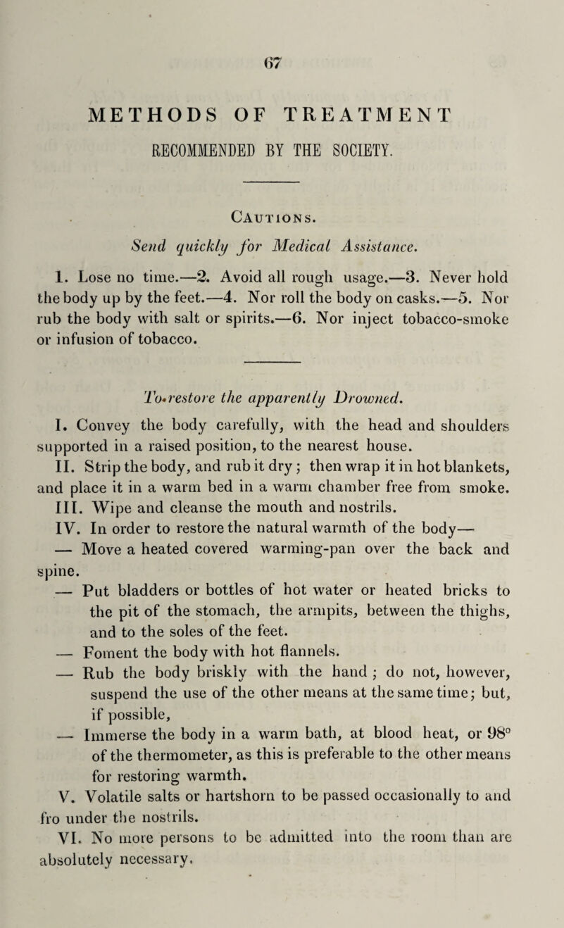 {i7 METHODS OF TREATMENT RECOMMENDED BY THE SOCIETY. Cautions. Send quickly for Medical Assistance. 1. Lose no time.—2. Avoid all rough usage.—3. Never hold the body up by the feet.—4. Nor roll the body on casks.-—5. Nor rub the body with salt or spirits.—6. Nor inject tobacco-smoke or infusion of tobacco. To^restore the apparently Drowned. I. Convey the body carefully, with the head and shoulders supported in a raised position, to the nearest house. II. Strip the body, and rub it dry; then wrap it in hot blankets, and place it in a warm bed in a warm chamber free from smoke. III. Wipe and cleanse the mouth and nostrils. IV. In order to restore the natural warmth of the body— — Move a heated covered warming-pan over the back and spine. — Put bladders or bottles of hot water or heated bricks to the pit of the stomach, the armpits, between the thighs, and to the soles of the feet. — Foment the body with hot flannels. — Rub the body briskly with the hand ; do not, however, suspend the use of the other means at the same time; but, if possible, — Immerse the body in a warm bath, at blood heat, or 98” of the thermometer, as this is preferable to the other means for restoring warmth. V. Volatile salts or hartshorn to be passed occasionally to and fro under the nostrils. VI. No more persons to be admitted into the room than are absolutely necessary.