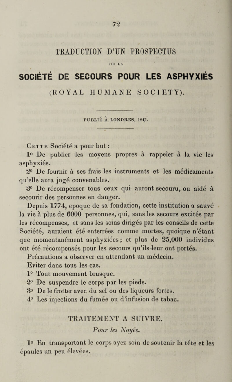 TRADUCTION D’UN PROSPECTUS DE LA / SOCIETE DE SECOURS POUR LES ASPHYXIES (ROYAL HUMANE SOCIETY). PUBLIC A LONDRES, 1847. Cette Societe a pour but: lo De publier les moyens propres a rappeler a la vie les asphyxies. 2° De fournir a ses frais les instruments et les medicaments qu’elle aura juge convenables. 3® De recompense!’ tons ceux qui auront secouru, ou aide a secourir des personnes en danger. Depuis 1774, epoque de sa fondation, cette institution a sauve la vie a plus de 6000 personnes, qui, sans les secours excites par les recompenses, et sans les soins diriges par les conseils de cette Societe, auraient ete enterrees comme mortes, quoique n’etant que momentanement asphyxiees; et plus de 25,000 individus ont ete recompenses pour les secours quhls-leur ont portes. Precautions a observer en attendant un medecin. Eviter dans tons les cas. 1° Tout mouvement brusque. 2° De suspendre le corps par les pieds. 3^ De le frotter avec du sel ou des liqueurs fortes. 4*^ Les injections du fumee ou d’infusion de tabac. TRAITEMENT A SUIVRE. Pour les Noyes, lo En transportant le corps ayez soin de soutenir la tete et les epaules un pen elevees.