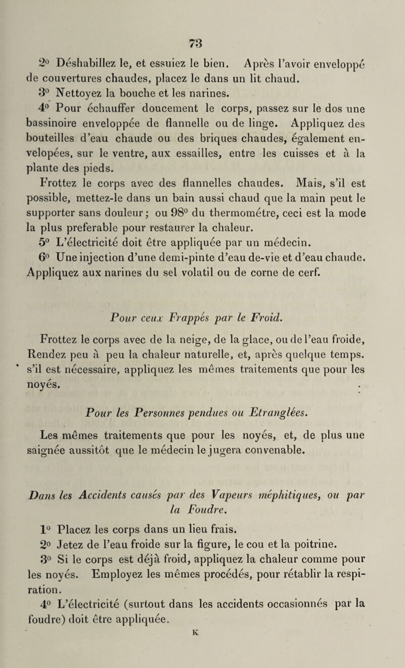 2^ Deshabillez le, et essuiez le bien. Apres I’avoir enveloppe cle couvertures chaudes, placez le dans un lit chaud. 3° Nettoyez la bouche et les narines. 4° Pour echauffer doucement le corps, passez sur le dos une bassinoire enveloppee de flannelle ou de Huge. Appliquez des bouteilles d’eau chaude ou des briques chaudes, egalernent en- velopees, sur le ventre, aux essailles, entre les cuisses et a la plante des pieds. Frottez le corps avec des flannelles chaudes. Mais, s’il est possible, mettez-le dans un bain aussi chaud que la main pent le supporter sans douleur; ou 98° du thermometre, ceci est la mode la plus preferable pour restaurer la chaleur. 5° L’electricite doit etre appliquee par un medecin. 6° Une injection d’une demi-pinte d’eau de-vie et d’eau chaude. Appliquez aux narines du sel volatil ou de come de cerf. Pom' ceux Frappes par le Froid. Frottez le corps avec de la neige, de la glace, ou del’eau froide, Rendez peu a peu la chaleur naturelle, et, apres quelque temps, s’il est necessaire, appliquez les metnes traitements que pour les noyes. Pour les Personnes pendues ou Ftranglees, Les memes traitements que pour les noyes, et, de plus une saignee aussitot que le medecin lejugera convenable. Dans les Accidents causes par des Vapeurs mephitiquesj ou par la Foudre. 1° Placez les corps dans un lieu frais. 2o Jetez de I’eau froide sur la figure, le cou et la poitrine. 3° Si le corps est deja froid, appliquez la chaleur comme pour les noyes. Employez les memes precedes, pour retablir la respi¬ ration. 4° L’electricite (surtout dans les accidents occasionnes par la foudre) doit etre appliquee. K