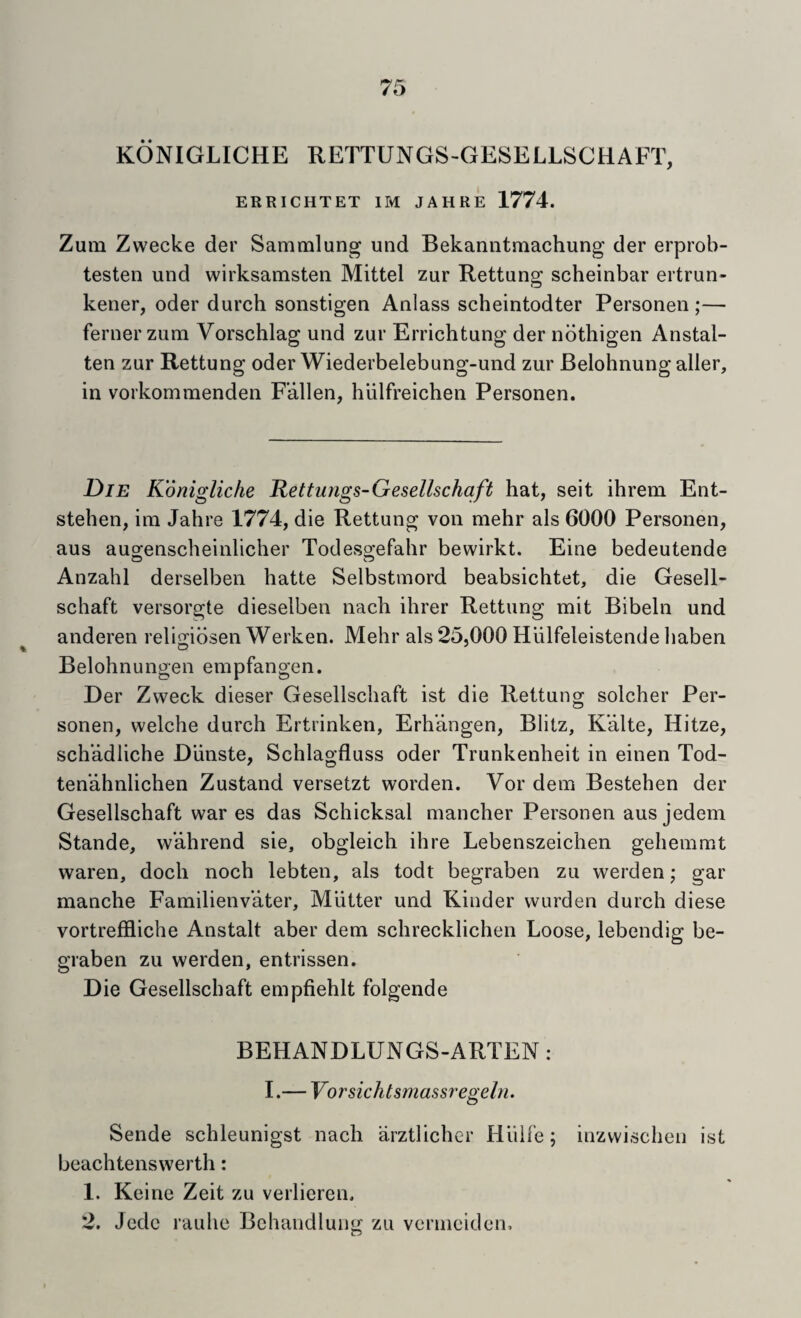 KONIGLICHE RETTUNGS-GESELLSCHAFT, ERRICHTET IM JAHRE 1774. Zum Zwecke der Sammlung und Bekanntmachung der erprob- testen und wirksamsten Mittel zur Rettung scheinbar ertrun- kener, oder durch sonstigen Anlass scheintodter Personeii;— fernerzum Vorschlag und zur Errichtung der ndthigen Anstal- ten zur Rettung oder Wiederbelebung-und zur Belohnung aller, in vorkommenden Fallen, hiilfreichen Personen. Die Kdnigliche Rettungs-Gesellschaft hat, seit ihreni Ent- stehen, ini Jahre 1774, die Rettung von mehr als 6000 Personen, aus au^enscheinlicher Todes2:efahr bewirkt. Eine bedeutende Anzahl derselben hatte Selbstmord beabsichtet, die Gesell- schaft versorgte dieselben nach ihrer Rettung mit Bibeln und anderen relifribsen Werken. Mehr als 25,000 Hulfeleistende haben Belohnungen empfangen. Der Zvveck dieser Gesellschaft ist die Rettung solcher Per¬ sonen, welche durch Ertrinken, Erh’angen, Blitz, K’alte, Hitze, schadliche Diinste, Schlagfluss oder Trunkenheit in einen Tod- tenahnlichen Zustand versetzt worden. Vor dem Bestehen der Gesellschaft war es das Schicksal mancher Personen aus jedem Stande, w’ahrend sie, obgleich ihre Lebenszeichen gehemmt waren, doch noch lebten, als todt begraben zu werden; gar manche Familienv’ater, Mutter und Kinder warden durch diese vortreffliche Anstalt aber dem schrecklichen Loose, lebendig be¬ graben zu werden, entrissen. Die Gesellschaft empfiehlt folgende BEHANDLUNGS-ARTEN: I.— Vorsichtsmassregeln. Sende schleunigst nach arztlicher Hiilfe; inzwischen ist beachtenswerth: 1. Keine Zeit zu verlieren. 2. Jcdc rauhe Bchandlung zu vernieiden.