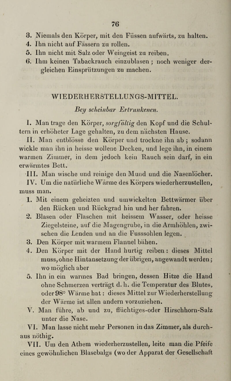 3. Niemals den Kdrper, niit den Fllssen aufwarts, zu halten. 4. Ihn nicht auf Fassern zu rollen. 5. Ihn nicht mit Salz oder Weingeist zu reiben. 6. Ihni keinen Tabackrauch einzublasen ; noch weniger der- gleichen Flinsprutzungen zu machen. WIEDERHERSTELLUNGS-MITTEL. Bej/ sdmnhar Ertrankenen. I. Man trage den Kbrper, sorgfdltig den Kopf und die SchuF tern in erhbheter Lage gehalten, zu dem n’achsten Hause. II. Man entblbsse den Kbrper und trockne ihn ab ; sodann wickle man ihn in heisse wolleue Decken, und lege ihn, in einem warmen Zimmer, in dem jedoch kein Rauch sein darf, in ein erwarmtes Bett. •III. Man wische und reinige den Mund und die Nasenlbcher. IV. Um die naturliche W’arme des Kbrpers wiederherzustellen, muss man. 1. Mit einem geheizten und umwickelten Bettwarmer liber den Rlicken und Riickgrad hin und her fahren. 2. Blasen oder Flaschen mit heissera Wasser, oder heisse Ziegelsteine, auf die Magengrube, in die Armhbhlen, zwi- schen die Lenden und an die Fusssohlen legen. 3. Den Kbrper mit warmem Flannel bahen. 4. Den Kbrper mit der Hand hurtig reiben: dieses Mittel muss,ohne Hintansetzung der iibrigen, angewandt werden; wo mbglich aber 5. Ihn in ein warmes Bad bringen, dessen Hitze die Hand ohne Schmerzen vertragt d. h. die Temperatur des Blutes, oder 98*^ Warme hat: dieses Mittel zur Wiederherstellung der Warme ist alien andern vorzuziehen. V. Man flihre, ab und zu, fliichtiges-oder Hirschhorn-Salz unter die Nase. VI. Man lasse nicht mehr Personen in das Zimmer, als durch- aus nbthig. VII. Um den Athem wiederherzustellen, leite man die Pfeife eines gcwblmlichcn Blasebalgs (wo dcr Apparat der Gcsellschaft