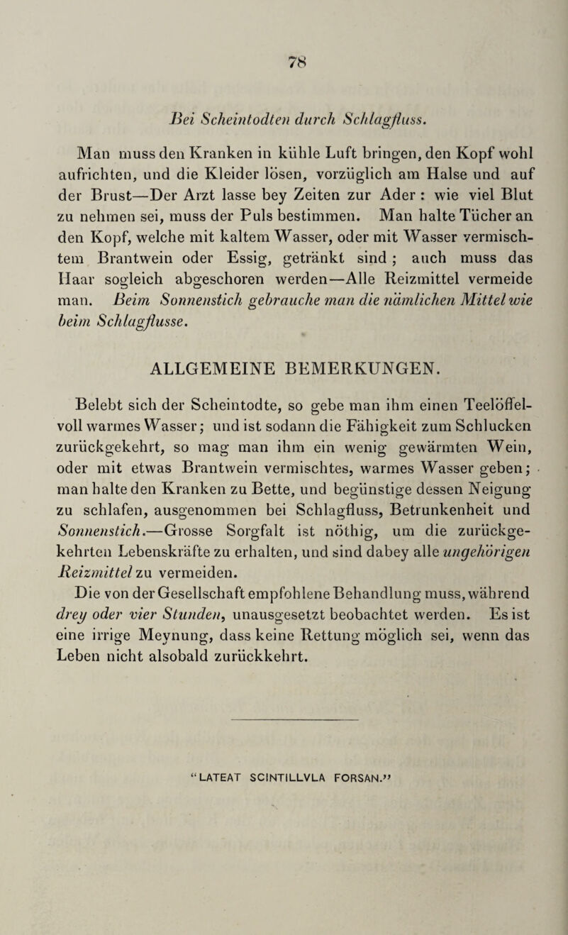 Bei Scheintodten durch Sc/ilagfluas. Man muss den Kranken in klihle Luft bringen, den Kopf wohl aufrichten, und die Kleider Ibsen, vorziiglicli am Halse und auf der Brust—Der Arzt lasse bey Zeiten zur Ader : wie viel Blut zu nehmen sei, muss der Puls bestimmen. Man halte Tiicher an den Kopf, welche mit kaltem Wasser, oder mit Wasser vermisch- tem Brantwein oder Essig, getrankt sind ; auch muss das Haar sogleich abgeschoren werden—Alle Reizmittel vermeide man. Beim Sonneiistich gehrauche man die ndmlichen Mittel wie helm ScJilagflusse. ALLGEMEINE BEMERKUNGEN. Belebt sich der Scheintodte, so gebe man ihm einen Teelbffel- voll warmes VYasser; und ist sodann die Fahigkeit zum Schlucken zuriickgekehrt, so mag man ihm ein wenig gewarmten Wein, oder mit etwas Brantwein vermischtes, warmes Wasser geben; man halte den Kranken zu Bette, und beglinstige dessen Neigung zu schlafen, ausgenommen bei Schlagfluss, Betrunkenheit und Sonnenstich.—Grosse Sorgfalt ist nothig, um die zuriickge- kehrten Lebenskrafte zu erhalten, und sind dabey alle ungehorigen Reizmittel zu vermeiden. Die von derGesellschaft empfohleneBehandlung muss, wahrend drey oder vier Stiuiden, unausgesetzt beobachtet werden. Esist eine irrige Meynung, dass keine Rettung mbglich sei, wenn das Leben nicht alsobald zuriickkehrt.