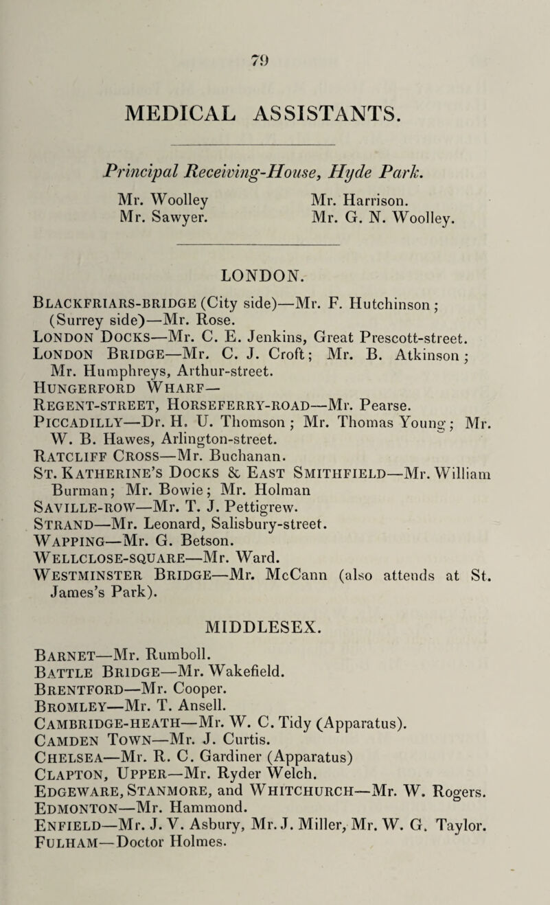 MEDICAL ASSISTANTS. Principal Receiving-House, Hyde Park. Mr. Woolley Mr. Harrison. Mr. Sawyer. Mr. G. N. Woolley. LONDON. Blackfriars-BRIDGE (City side)—Mr. F. Hutchinson; (Surrey side)—Mr. Rose. London Docks—Mr. C. E. Jenkins, Great Prescott-street. London Bridge—Mr. C. J. Croft; Mr. B. Atkinson; Mr. Humphreys, Arthur-street. Hungerford Wharf— Regent-street, Horseferry-road—Mr. Pearse. Piccadilly—Dr. H. U. Thomson; Mr. Thomas Young; Mr. W. B. Hawes, Arlington-street. Ratcliff Cross—Mr. Buchanan. St. Katherine’s Docks & East Smithfield—Mr. William Burman; Mr. Bowie; Mr. Holman Saville-row—Mr. T. J. Pettigrew. Strand—Mr. Leonard, Salisbury-street. Wapping—Mr. G. Betson. Wellclose-square—Mr. Ward. Westminster Bridge—Mr. McCann (also attends at St. James’s Park). MIDDLESEX. Barnet—Mr. Rumboll. Battle Bridge—Mr. Wakefield. Brentford—Mr. Cooper. Bromley—Mr. T. Ansell. Cambridge-heath—Mr. W. C. Tidy (Apparatus). Camden Town—Mr. J. Curtis. Chelsea—Mr. R. C. Gardiner (Apparatus) Clapton, Upper—Mr. Ryder Welch. Edgeware, Stanmore, and Whitchurch—Mr. W. Rogers. Edmonton—Mr. Hammond. Enfield—Mr. J. V. Asbury, Mr. J. Miller, Mr. W. G. Taylor. Fulham—Doctor Holmes.