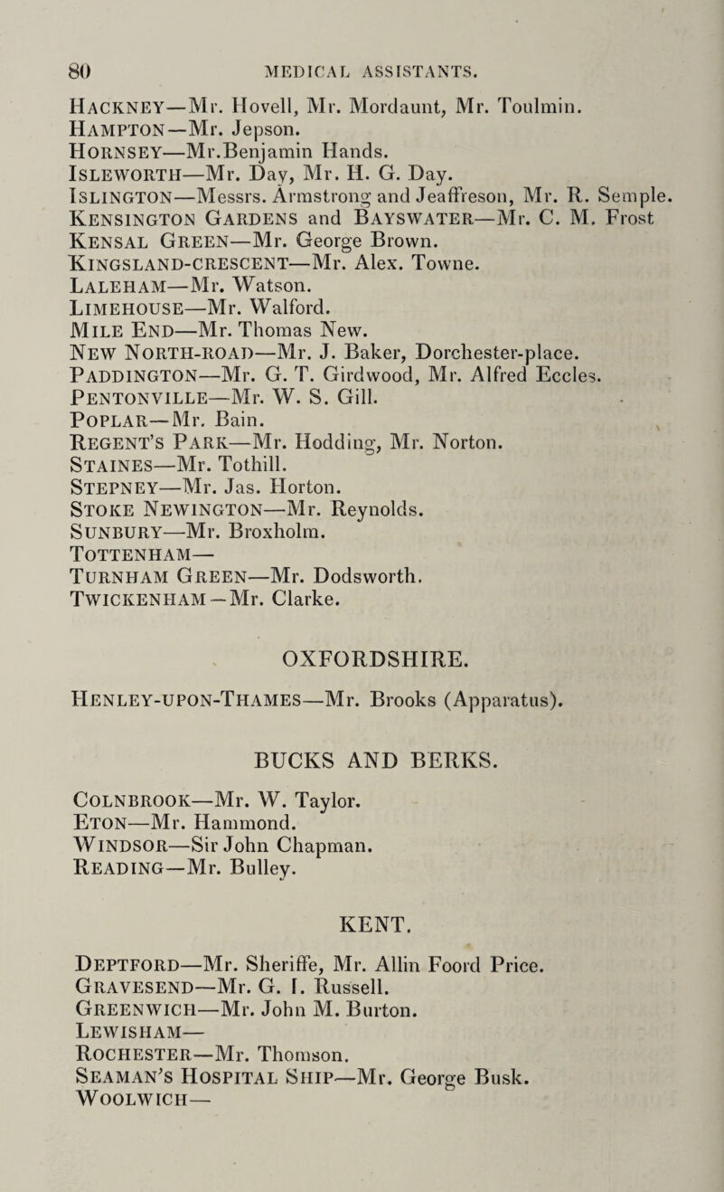 Hackney—Mr. Hovell, Mr. Mordaunt, Mr. Toulmin. Hampton—Mr. Jepson. Hornsey—Mr.Benjamin Hands. ISLEWORTH—Mr. Day, Mr. H. G. Day. Islington—Messrs. Armstrong and Jeaffreson, Mr. R. Semple. Kensington Gardens and Bayswater—Mr. C. M. Frost Kensal Green—Mr. George Brown. Kingsland-CRESCENT—Mr. Alex. Towne. Laleham—Mr. Watson. Limehouse—Mr. Walford. Mile End—Mr. Thomas New. New North-road—Mr. J. Baker, Dorchester-place. Paddington—Mr. G. T. Girdwood, Mr. Alfred Eccles. Pentonville—Mr. W. S. Gill. PoPLAR—Mr. Bain. Regent’s Park—Mr. Hodding, Mr. Norton. Staines—Mr. Tothill. Stepney—Mr. Jas. Horton. Stoke Newington—Mr. Reynolds. Sunbury—Mr. Broxholm. Tottenham— Turnham Green—Mr. Dodsworth. Twickenham —Mr. Clarke. OXFORDSHIRE. Henley-upon-Thames—Mr. Brooks (Apparatus). BUCKS AND BERKS. Colnbrook—Mr. W. Taylor. Eton—Mr. Hammond. Windsor—Sir John Chapman. Reading—Mr. Bulley. KENT. Deptford—Mr. Sheriffe, Mr. Allin Foord Price. GiiAVESEND—Mr. G. f. Russell. Greenwich—Mr. John M. Burton. Lewisham— Rochester—Mr. Thomson. Seaman's Hospital Ship—Mr. George Busk. Woolwich—