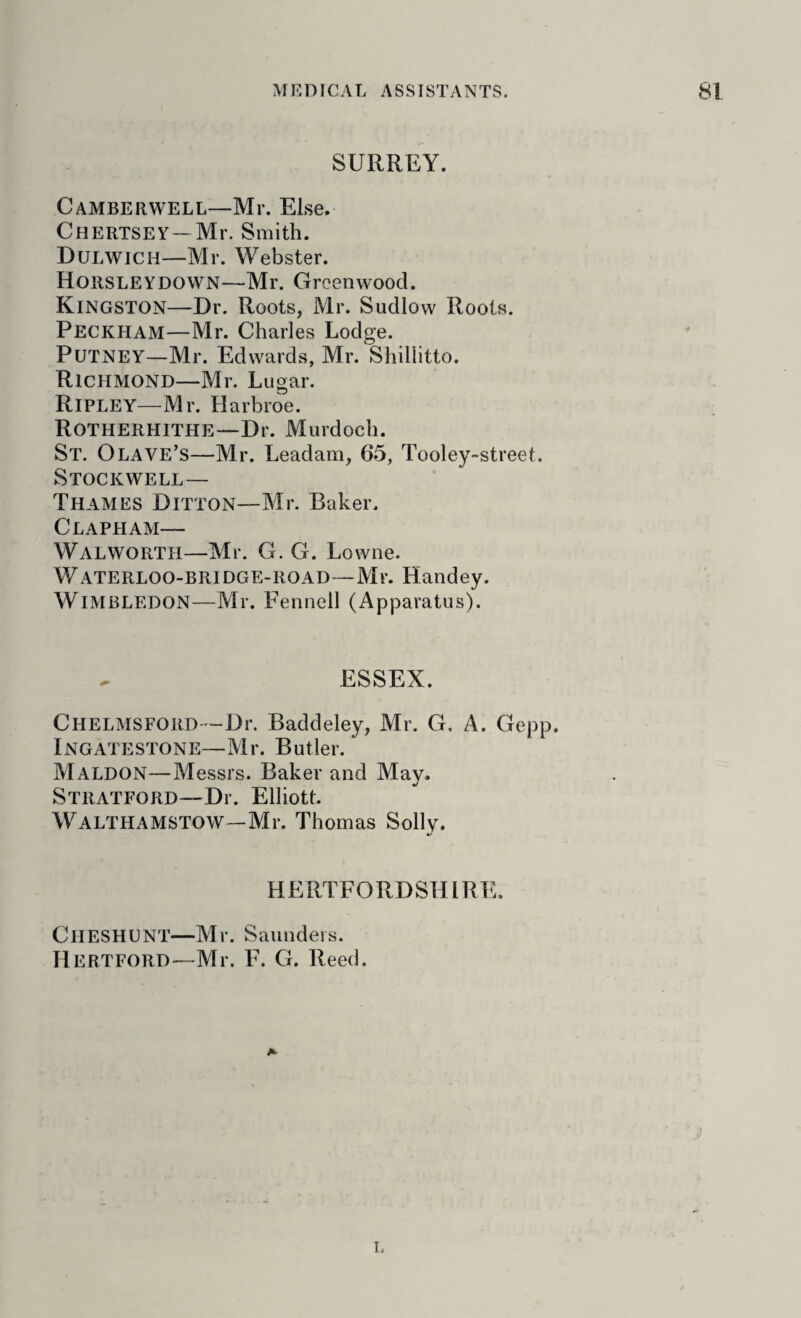 SURREY. Camberwell—Mr. Else. Chertsey—Mr. Smith. Dulwich—Mr. Webster. Horsleydown—Mr. Greenwood. Kingston—Dr. Roots, Mr. Sudlow Roots. Peckham—Mr. Charles Lodge. Putney—Mr. Edwards, Mr. Shillitto. Richmond—Mr. Lugar. Ripley—Mr. Harbroe. Rotherhithe—Dr. Murdoch. St. Olave’s—Mr. Leadam, 65, Tooley-street. Stockwell— Thames Ditton—Mr. Baker. Clapham— Walworth—Mr. G. G. Lowne. Waterloo-bridge-road—Mr. Handey. Wimbledon—Mr. Fennell (Apparatus). ESSEX. CHELMSFORD-'-Dr. Baddeley, Mr. G, A. Gepp. Ingatestone—Mr. Butler. Maldon—Messrs. Baker and May. Stratford—Dr. Elliott. Walthamstow—Mr. Thomas Solly. HERTFORDSHIRE. Cheshunt—Mr. Saunders. Hertford—Mr. F. G. Reed. A- r.