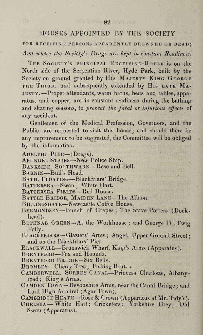 HOUSES APPOINTED BY THE SOCIETY FOR RECEIVING PERSONS APPARENTLY DROWNED OR DEAD; And where the Society's Drags are kept in constant Readiness. The Society’s principal Receiving-House is on the North side of the Serpentine River, Hyde Park, built by the Society on ground granted by His Majesty King George the Third, and subsequently extended by His late Ma¬ jesty.—Proper attendants, warm baths, beds and tables, appa¬ ratus, and copper, are in constant readiness during the bathing and skating seasons, to prevent the fatal or injurious effects of any accident. Gentlemen of the Medical Profession, Governors, and the Public, are requested to visit this house; and should there be any improvement to be suggested, the Committee will be obliged by the information. Adelphi Pier—(Drags). Arundel Stairs—New Police Ship. Bankside, Southwark—Rose and Bell. Barnes—Bull’s Head. Bath, Floating—Blackfriars’ Bridge. Battersea—Swan ; White Hart. Battersea Fields—Red House. Battle Bridge, Maiden Lane—The Albion. Billingsgate—Newcastle Coffee House. Bermondsey—Bunch of Grapes; The Stave Porters (Dock- head). Bethnal Green—At the Workhouse; and George IV, Twio’ Folly. Blackfriars—Glaziers’ Arms; Angel, UppeT Ground Street; and on the Blackfriars’ Pier. Blackwall—Brunswick Wharf, King’s Arms (Apparatus). Brentford—Fox and Hounds. Brentford Bridge— Six Bells. Bromley—Cherry Tree ; Fishing Boat. * Camberwell, Surrey Canal—Princess Charlotte, Albany- road; King’s Arms. Camden Town—Devonshire Arms, near the Canal Bridge; and Lord High Admiral (Agar Town). Cambridge Heath—Rose & Crown (Apparatus at Mr. Tidy’s). Chelsea — White Hart; Cricketers; Yorkshire Grey; Old Swan (Apparatus').